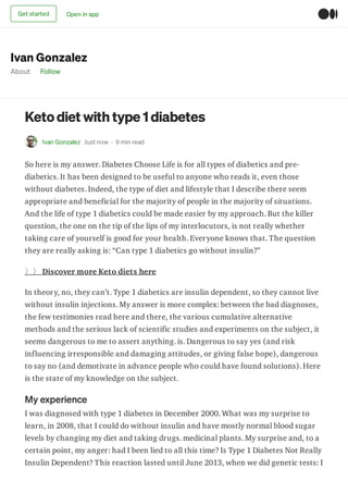 Ivan Gonzalez
About Follow
Ketodiet with type 1 diabetes
Ivan Gonzalez Just now · 9 min read
So here is my answer. Diabetes Choose Life is for all types of diabetics and pre-
diabetics. It has been designed to be useful to anyone who reads it, even those
without diabetes. Indeed, the type of diet and lifestyle that I describe there seem
appropriate and beneficial for the majority of people in the majority of situations.
And the life of type 1 diabetics could be made easier by my approach. But the killer
question, the one on the tip of the lips of my interlocutors, is not really whether
taking care of yourself is good for your health. Everyone knows that. The question
they are really asking is: “Can type 1 diabetics go without insulin?”
〉〉 Discover more Keto diets here
In theory, no, they can’t. Type 1 diabetics are insulin dependent, so they cannot live
without insulin injections. My answer is more complex: between the bad diagnoses,
the few testimonies read here and there, the various cumulative alternative
methods and the serious lack of scientific studies and experiments on the subject, it
seems dangerous to me to assert anything. is. Dangerous to say yes (and risk
influencing irresponsible and damaging attitudes, or giving false hope), dangerous
to say no (and demotivate in advance people who could have found solutions). Here
is the state of my knowledge on the subject.
My experience
I was diagnosed with type 1 diabetes in December 2000. What was my surprise to
learn, in 2008, that I could do without insulin and have mostly normal blood sugar
levels by changing my diet and taking drugs. medicinal plants. My surprise and, to a
certain point, my anger: had I been lied to all this time? Is Type 1 Diabetes Not Really
Insulin Dependent? This reaction lasted until June 2013, when we did genetic tests: I
Get started Open in app
 