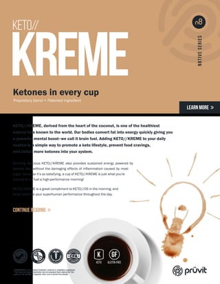 KETO//
KREME
KETO//KREME, derived from the heart of the coconut, is one of the healthiest
natural fats known to the world. Our bodies convert fat into energy quickly giving you
a powerful mental boost–we call it brain fuel. Adding KETO//KREME to your daily
routine is a simple way to promote a keto lifestyle, prevent food cravings,
and install more ketones into your system.
Drinking delicious KETO//KREME also provides sustained energy powered by
healthy fats, without the damaging effects of inflammation caused by most
sugar. Because it’s so satisfying, a cup of KETO//KREME is just what you’re
looking for to fuel a high-performance morning!
KETO//KREME is a great compliment to KETO//OS in the morning, and
helps optimize your superhuman performance throughout the day.
Ketones in every cup
Proprietary blend • Patented ingredient
LEARN MORE 
CONTINUE READING 
*KETO//KREME is not a medical treatment, medicine or weightloss supplement.
**The Food and Drug Administration has not evaluated these statements.This
product is not intended to diagnose, treat, cure or prevent any disease.
 
