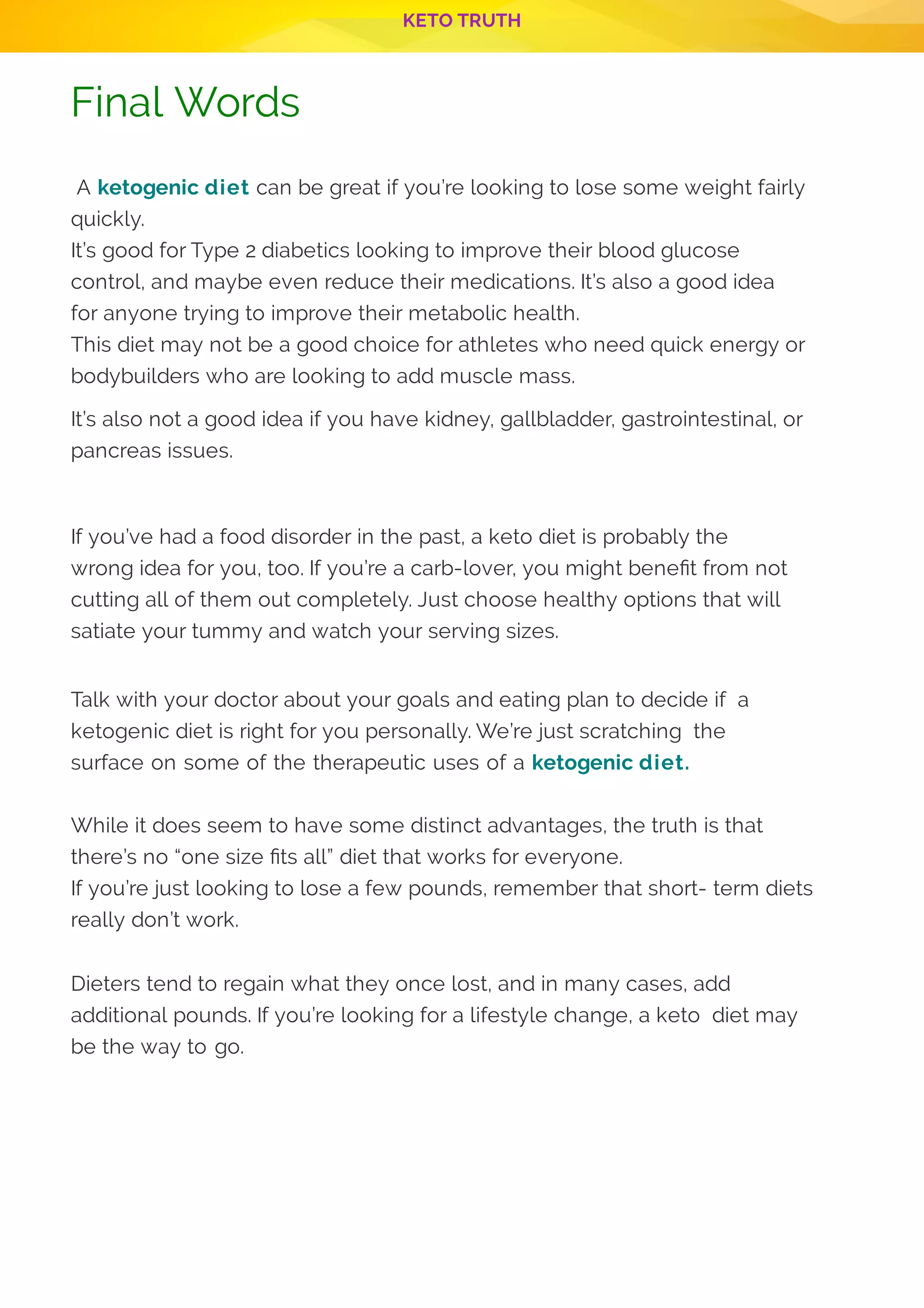 KETO TRUTH
P 13
Final Words
 A ketogenic diet can be great if you’re looking to lose some weight fairly
quickly.
It’s good for Type 2 diabetics looking to improve their blood glucose
control, and maybe even reduce their medications. It’s also a good idea
for anyone trying to improve their metabolic health.
This diet may not be a good choice for athletes who need quick energy or
bodybuilders who are looking to add muscle mass.
It’s also not a good idea if you have kidney, gallbladder, gastrointestinal, or
pancreas issues.
If you’ve had a food disorder in the past, a keto diet is probably the
wrong idea for you, too. If you’re a carb-lover, you might bene t from not
cutting all of them out completely. Just choose healthy options that will
satiate your tummy and watch your serving sizes.
Talk with your doctor about your goals and eating plan to decide if  a
ketogenic diet is right for you personally. We’re just scratching  the
surface on some of the therapeutic uses of a ketogenic diet.
While it does seem to have some distinct advantages, the truth is that
there’s no “one size ts all” diet that works for everyone.
If you’re just looking to lose a few pounds, remember that short- term diets
really don’t work.
Dieters tend to regain what they once lost, and in many cases, add
additional pounds. If you’re looking for a lifestyle change, a keto  diet may
be the way to go.
 
 