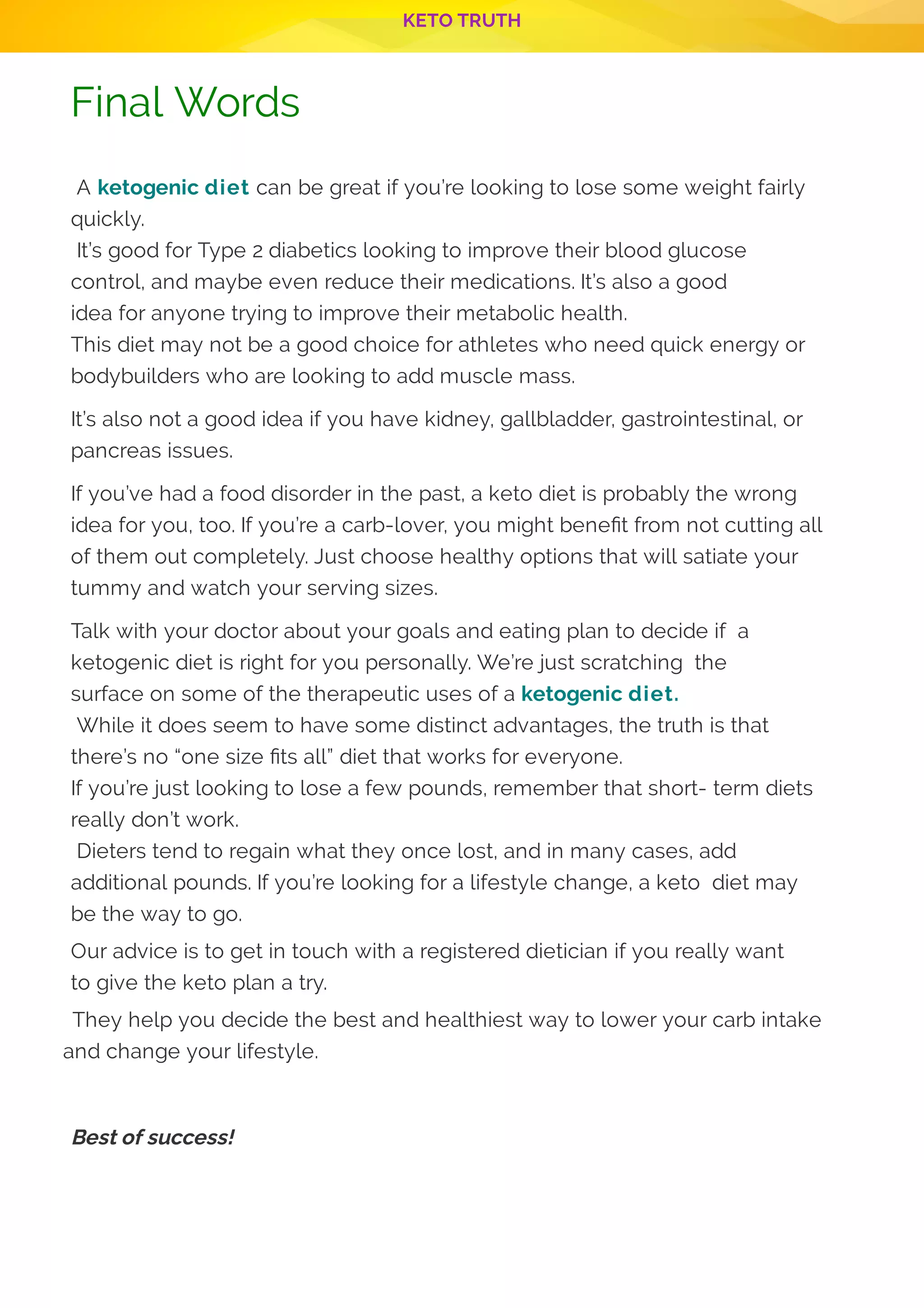 KETO TRUTH
P 14
Final Words
 A ketogenic diet can be great if you’re looking to lose some weight fairly
quickly.
 It’s good for Type 2 diabetics looking to improve their blood glucose
control, and maybe even reduce their medications. It’s also a good
idea for anyone trying to improve their metabolic health.
This diet may not be a good choice for athletes who need quick energy or
bodybuilders who are looking to add muscle mass.
It’s also not a good idea if you have kidney, gallbladder, gastrointestinal, or
pancreas issues.
If you’ve had a food disorder in the past, a keto diet is probably the wrong
idea for you, too. If you’re a carb-lover, you might bene t from not cutting all
of them out completely. Just choose healthy options that will satiate your
tummy and watch your serving sizes.
Talk with your doctor about your goals and eating plan to decide if  a
ketogenic diet is right for you personally. We’re just scratching  the
surface on some of the therapeutic uses of a ketogenic diet.
 While it does seem to have some distinct advantages, the truth is that
there’s no “one size ts all” diet that works for everyone.
If you’re just looking to lose a few pounds, remember that short- term diets
really don’t work.
 Dieters tend to regain what they once lost, and in many cases, add
additional pounds. If you’re looking for a lifestyle change, a keto  diet may
be the way to go.
Our advice is to get in touch with a registered dietician if you really want
to give the keto plan a try.
 They help you decide the best and healthiest way to lower your carb intake
and change your lifestyle.
 
Best of success!
 
 