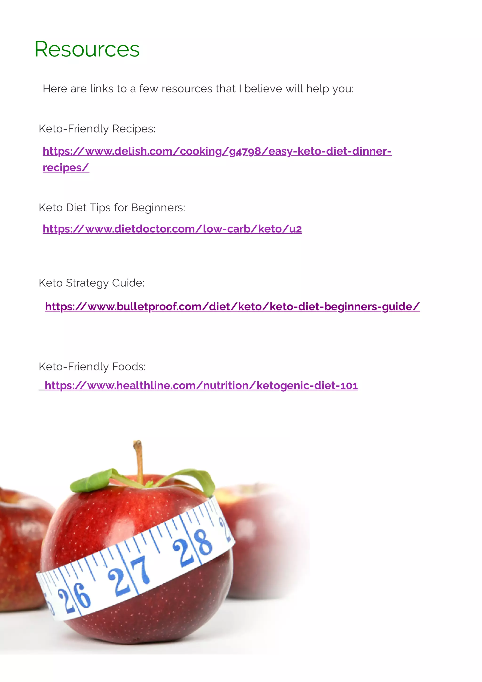 Resources
Here are links to a few resources that I believe will help you:
 
Keto-Friendly Recipes:
https:/
/www.delish.com/cooking/g4798/easy-keto-diet-dinner-
recipes/
 
Keto Diet Tips for Beginners:
https:/
/www.dietdoctor.com/low-carb/keto/u2
 
 
Keto Strategy Guide:
 https:/
/www.bulletproof.com/diet/keto/keto-diet-beginners-guide/
 
 
Keto-Friendly Foods:
  https:/
/www.healthline.com/nutrition/ketogenic-diet-101
 