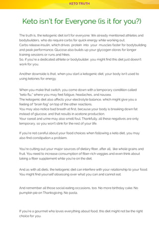 KETO TRUTH
P 8
The truth is, the ketogenic diet isn’t for everyone. We already mentioned athletes and
bodybuilders, who do require carbs for quick energy while working out.
Carbs release insulin, which drives  protein  into  your  muscles faster for bodybuilding
and peak performance. Glucose also builds up your glycogen stores for longer
training sessions or runs and hikes.
So, if you’re a dedicated athlete or bodybuilder, you might nd this diet just doesn’t
work for you.
 
Another downside is that, when you start a ketogenic diet, your body isn’t used to
using ketones for energy.
 
When you make that switch, you come down with a temporary condition called
“keto u,” where you may feel fatigue, headaches, and nausea.
The ketogenic diet also a ects your electrolyte balance, which might give you a
feeling of “brain fog” on top of the other reactions.
You may also notice bad breath at rst, because your body is breaking down fat
instead of glucose, and that results in acetone production.
Your sweat and urine may also smell foul. Thankfully, all these negatives are only
temporary, so you won’t stink for the rest of your life.
 
If you’re not careful about your food choices when following a keto diet, you may
also nd constipation a problem.
 
You’re cutting out your major sources of dietary ber, after all,  like whole grains and
fruit. You need to increase consumption of ber-rich veggies and even think about
taking a ber supplement while you’re on the diet.
 
And as with all diets, the ketogenic diet can interfere with your relationship to your food.
You might nd yourself obsessing over what you can and cannot eat.
 
And remember all those social eating occasions, too. No more birthday cake. No
pumpkin pie on Thanksgiving. No pasta.
 
 
If you’re a gourmet who loves everything about food, this diet might not be the right
choice for you.
 
Keto isn’t for Everyone (is it for you?)
 