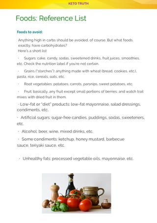 KETO TRUTH
P 9
 
Foods to avoid:
Anything high in carbs should be avoided, of course. But what foods,
exactly, have carbohydrates?
 Here’s a short list:
 · Sugars: cake, candy, sodas, sweetened drinks, fruit juices, smoothies,
etc. Check the nutrition label if you’re not certain.
 · Grains (“starches”): anything made with wheat (bread, cookies, etc.),
pasta, rice, cereals, oats, etc.
 · Root vegetables: potatoes, carrots, parsnips, sweet potatoes, etc.
 · Fruit: basically, any fruit except small portions of berries; and watch trail
mixes with dried fruit in them.
 · Low-fat or “diet” products: low-fat mayonnaise, salad dressings,
condiments, etc.
· Arti cial sugars: sugar-free candies, puddings, sodas, sweeteners,
etc.
· Alcohol: beer, wine, mixed drinks, etc.
· Some condiments: ketchup, honey mustard, barbecue
sauce, teriyaki sauce, etc.
 
· Unhealthy fats: processed vegetable oils, mayonnaise, etc.
 
 
 
Foods: Reference List
 