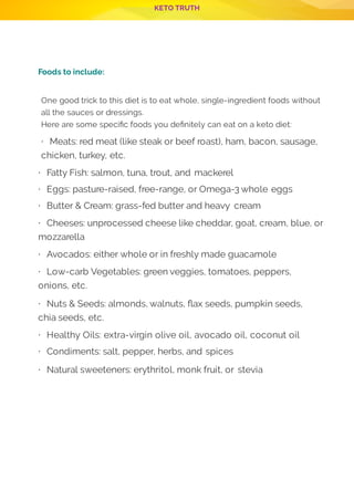 KETO TRUTH
P 10
 
Foods to include:
  
One good trick to this diet is to eat whole, single-ingredient foods without
all the sauces or dressings.
Here are some speci c foods you de nitely can eat on a keto diet:
· Meats: red meat (like steak or beef roast), ham, bacon, sausage,
chicken, turkey, etc.
· Fatty Fish: salmon, tuna, trout, and mackerel
· Eggs: pasture-raised, free-range, or Omega-3 whole eggs
· Butter & Cream: grass-fed butter and heavy cream
· Cheeses: unprocessed cheese like cheddar, goat, cream, blue, or
mozzarella
· Avocados: either whole or in freshly made guacamole
· Low-carb Vegetables: green veggies, tomatoes, peppers,
onions, etc.
· Nuts & Seeds: almonds, walnuts, ax seeds, pumpkin seeds,
chia seeds, etc.
· Healthy Oils: extra-virgin olive oil, avocado oil, coconut oil
· Condiments: salt, pepper, herbs, and spices
· Natural sweeteners: erythritol, monk fruit, or stevia
 
 
 