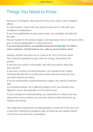 KETO TRUTH
P 11
Things You Need to Know
Staying on a ketogenic diet long-term may carry with it, some negative
e ects.
As with all diets, check with your doctor to be sure it’s safe with your
condition or medications.
If you have gallbladder or pancreatic issues, you probably shouldn’t try
this diet.
Fats are harder for the body to digest, and especially hard on someone with a
poor or absent gallbladder or a poor pancreas.
If you have kidney problems, you probably should avoid the keto diet. The shi s in
sodium, potassium, and ﬂuid balances may make you prone to kidney stones
Healthy children shouldn’t be on a diet at all. This is the time when
they should be getting enough carbs for energy and proteins for
growth.
If you feel your child is overweight, talk with your doctor about the
best solution.
If you have a history of eating disorders, you should avoid a highly
restricted diet like this. It could restart some obsessive thinking  that
you don’t need to be doing.
If you’ve had bariatric or gastrointestinal surgery, you should avoid this
diet.
As mentioned above, fat is di cult to digest and if you already have
digestive issues, this probably isn’t the diet for you.
If you’re pregnant or breastfeeding, you should be on a diet at all! Your
baby needs every nutrient you can pass along to help them grow up
healthy and strong.
 
You might also experience low blood protein or extra fat in the liver over
a long-term following a ketogenic diet, so keep up your regular doctor
visits to be sure there are no problems.
 