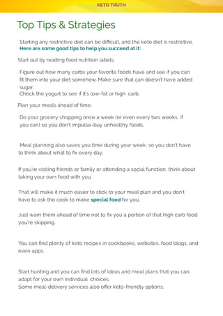 KETO TRUTH
P 12
Top Tips & Strategies
 
Starting any restrictive diet can be di cult, and the keto diet is restrictive.
Here are some good tips to help you succeed at it:
Start out by reading food nutrition labels.
Figure out how many carbs your favorite foods have and see if you can
t them into your diet somehow. Make sure that can doesn’t have added
sugar.
Check the yogurt to see if it’s low-fat or high carb.
Plan your meals ahead of time.
Do your grocery shopping once a week (or even every two weeks  if
you can) so you don’t impulse-buy unhealthy foods.
 
 Meal planning also saves you time during your week, so you don’t have
to think about what to x every day.
If you’re visiting friends or family or attending a social function, think about
taking your own food with you.
That will make it much easier to stick to your meal plan and you don’t
have to ask the cook to make special food for you.
Just warn them ahead of time not to x you a portion of that high carb food
you’re skipping.
You can nd plenty of keto recipes in cookbooks, websites, food blogs, and
even apps.
Start hunting and you can nd lots of ideas and meal plans that you can
adapt for your own individual choices.
Some meal-delivery services also o er keto-friendly options.
 
 