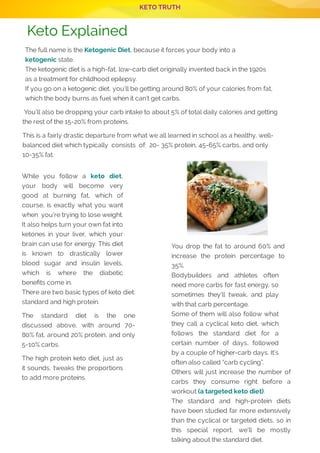 KETO TRUTH
Keto Explained
The full name is the Ketogenic Diet, because it forces your body into a
ketogenic state.
The ketogenic diet is a high-fat, low-carb diet originally invented back in the 1920s
as a treatment for childhood epilepsy.
If you go on a ketogenic diet, you’ll be getting around 80% of your calories from fat,
which the body burns as fuel when it can’t get carbs.
 You’ll also be dropping your carb intake to about 5% of total daily calories and getting 
the rest of the 15-20% from proteins.
This is a fairly drastic departure from what we all learned in school as a healthy, well-
balanced diet which typically  consists  of:  20- 35% protein, 45-65% carbs, and only
10-35% fat.
While you follow a keto diet,
your body will become very
good at burning fat, which of
course, is exactly what you want
when  you’re trying to lose weight.
It also helps turn your own fat into
ketones in your liver, which your
brain can use for energy. This diet
is known to drastically lower
blood sugar and insulin levels,
which is where the diabetic
bene ts come in.
There are two basic types of keto diet:
standard and high protein.
The standard diet is the one
discussed above, with around 70-
80% fat, around 20% protein, and only
5-10% carbs.
The high protein keto diet, just as
it sounds, tweaks the proportions
to add more proteins.
You drop the fat to around 60% and
increase the protein percentage to
35%.
Bodybuilders and athletes often
need more carbs for fast energy, so
sometimes they’ll tweak, and play
with that carb percentage.
Some of them will also follow what
they call a cyclical keto diet, which
follows the standard diet for a
certain number of days, followed
by a couple of higher-carb days. It’s
often also called “carb cycling”.
Others will just increase the number of
carbs they consume right before a
workout (a targeted keto diet).
The standard and high-protein diets
have been studied far more extensively
than the cyclical or targeted diets, so in
this special report, we’ll be mostly
talking about the standard diet.
P 2
 