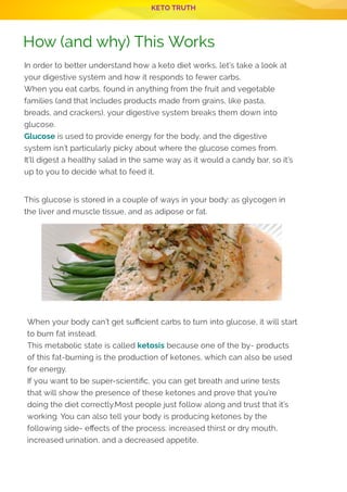 KETO TRUTH
How (and why) This Works
In order to better understand how a keto diet works, let’s take a look at
your digestive system and how it responds to fewer carbs.
When you eat carbs, found in anything from the fruit and vegetable
families (and that includes products made from grains, like pasta,
breads, and crackers), your digestive system breaks them down into
glucose.
Glucose is used to provide energy for the body, and the digestive
system isn’t particularly picky about where the glucose comes from.
It’ll digest a healthy salad in the same way as it would a candy bar, so it’s
up to you to decide what to feed it.
 
This glucose is stored in a couple of ways in your body: as glycogen in
the liver and muscle tissue, and as adipose or fat.
When your body can’t get su cient carbs to turn into glucose, it will start
to burn fat instead.
This metabolic state is called ketosis because one of the by- products
of this fat-burning is the production of ketones, which can also be used
for energy.
If you want to be super-scienti c, you can get breath and urine tests
that will show the presence of these ketones and prove that you’re
doing the diet correctly.Most people just follow along and trust that it’s
working. You can also tell your body is producing ketones by the
following side- e ects of the process: increased thirst or dry mouth,
increased urination, and a decreased appetite.
 
 
P 3
 