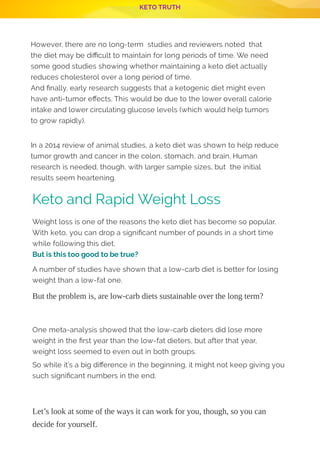 KETO TRUTH
P 6
However, there are no long-term  studies and reviewers noted  that
the diet may be di cult to maintain for long periods of time. We need
some good studies showing whether maintaining a keto diet actually
reduces cholesterol over a long period of time.
And nally, early research suggests that a ketogenic diet might even
have anti-tumor e ects. This would be due to the lower overall calorie
intake and lower circulating glucose levels (which would help tumors
to grow rapidly).
 
In a 2014 review of animal studies, a keto diet was shown to help reduce
tumor growth and cancer in the colon, stomach, and brain. Human
research is needed, though, with larger sample sizes, but  the initial
results seem heartening.
Weight loss is one of the reasons the keto diet has become so popular.
With keto, you can drop a signi cant number of pounds in a short time
while following this diet.
But is this too good to be true?
A number of studies have shown that a low-carb diet is better for losing
weight than a low-fat one.
But the problem is, are low-carb diets sustainable over the long term?
 
 
One meta-analysis showed that the low-carb dieters did lose more
weight in the rst year than the low-fat dieters, but after that year,
weight loss seemed to even out in both groups.
So while it’s a big di erence in the beginning, it might not keep giving you
such signi cant numbers in the end.
 
 
Let’s look at some of the ways it can work for you, though, so you can
decide for yourself.
Keto and Rapid Weight Loss
 
