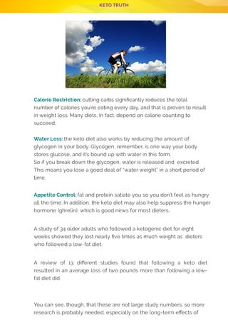 KETO TRUTH
P 7
Calorie Restriction: cutting carbs signi cantly reduces the total
number of calories you’re eating every day, and that is proven to result
in weight loss. Many diets, in fact, depend on calorie counting to
succeed.
 
Water Loss: the keto diet also works by reducing the amount of
glycogen in your body. Glycogen, remember, is one way your body
stores glucose, and it’s bound up with water in this form.
So if you break down the glycogen, water is released and  excreted.
This means you lose a good deal of “water weight” in a short period of
time.
 
Appetite Control: fat and protein satiate you so you don’t feel as hungry
all the time. In addition, the keto diet may also help suppress the hunger
hormone (ghrelin), which is good news for most dieters.
 
A study of 34 older adults who followed a ketogenic diet for eight
weeks showed they lost nearly ve times as much weight as  dieters
who followed a low-fat diet.
 
A review of 13 di erent studies found that following a keto diet
resulted in an average loss of two pounds more than following a low-
fat diet did.
 
 
You can see, though, that these are not large study numbers, so more
research is probably needed, especially on the long-term e ects of
 