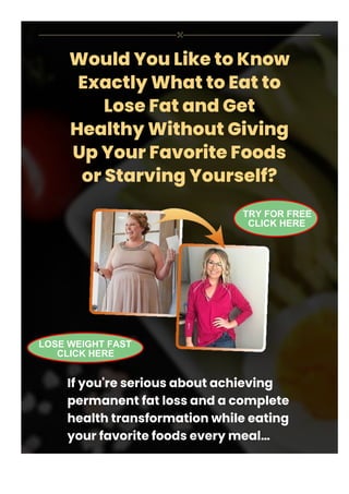 Would You Like to Know
Exactly What to Eat to
Lose Fat and Get
Healthy Without Giving
Up Your Favorite Foods
or Starving Yourself?
If you're serious about achieving
permanent fat loss and a complete
health transformation while eating
your favorite foods every meal…
TRY FOR FREE
CLICK HERE
LOSE WEIGHT FAST
CLICK HERE
 
