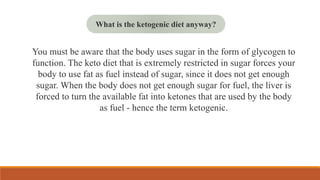 You must be aware that the body uses sugar in the form of glycogen to
function. The keto diet that is extremely restricted in sugar forces your
body to use fat as fuel instead of sugar, since it does not get enough
sugar. When the body does not get enough sugar for fuel, the liver is
forced to turn the available fat into ketones that are used by the body
as fuel - hence the term ketogenic.
What is the ketogenic diet anyway?
 