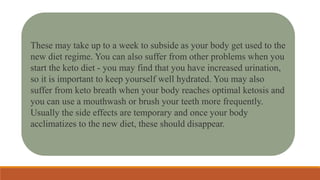 These may take up to a week to subside as your body get used to the
new diet regime. You can also suffer from other problems when you
start the keto diet - you may find that you have increased urination,
so it is important to keep yourself well hydrated. You may also
suffer from keto breath when your body reaches optimal ketosis and
you can use a mouthwash or brush your teeth more frequently.
Usually the side effects are temporary and once your body
acclimatizes to the new diet, these should disappear.
 