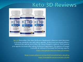 Keto 3D Remember that most Fat Burner Supplement s have two main functions,
to increase metabolic rate and reduce appetite. In the event you already follow a
balanced diet and eat more often, the a sense hunger is common. Don't assume
your appetite increases after taking Fat Burner Supplement. The opinion of hunger
is actually an evidence of increased fat burning capacity.
https://sites.google.com/view/keto-3d-reviews/
https://create.arduino.cc/projecthub/keto3dinfo/keto-3d-94fce4
https://keto3dpills.wixsite.com/keto-3d-pills
 