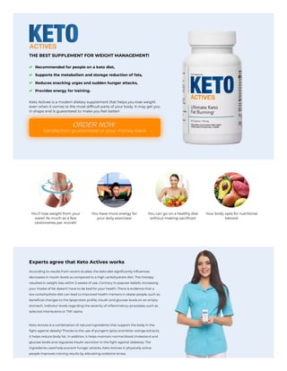 THE BEST SUPPLEMENT FOR WEIGHT MANAGEMENT!
Recommended for people on a keto diet,
Supports the metabolism and storage reduction of fats,
Reduces snacking urges and sudden hunger attacks,
Provides energy for training.
Keto Actives is a modern dietary supplement that helps you lose weight
even when it comes to the most difficult parts of your body. It may get you
in shape and is guaranteed to make you feel better!
Satisfaction guaranteed or your money back
You'll lose weight from your
waist! As much as a few
centimetres per month!
You have more energy for
your daily exercises!
You can go on a healthy diet
without making sacrifices!
Your body opts for nutritional
ketosis!
Experts agree that Keto Actives works
According to results from recent studies, the keto diet significantly influences
decreases in insulin levels as compared to a high carbohydrate diet. This therapy
resulted in weight loss within 2 weeks of use. Contrary to popular beliefs, increasing
your intake of fat doesn't have to be bad for your health. There is evidence that a
low carbohydrate diet can lead to improved health markers in obese people, such as
beneficial changes to the lipoprotein profile, insulin and glucose levels on an empty
stomach, indicator levels regarding the severity of inflammatory processes, such as
selected interleukins or TNF-alpha.
Keto Actives is a combination of natural ingredients that support the body in the
fight against obesity! Thanks to the use of pungent spice and bitter orange extracts,
it helps reduce body fat. In addition, it helps maintain normal blood cholesterol and
glucose levels and regulates insulin secretion in the fight against diabetes. The
ingredients used help prevent hunger attacks. Keto Actives in physically active
people improves training results by alleviating oxidative stress.
ORDER NOW
 