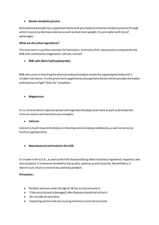  Boosts metabolicprocess.
Ketoadvancedweightloss supplementdealswithyourbodytoenhance metabolicprocessthrough
whichitassiststo decrease caloriesas well asshedmore weight.Itisone tabletwithlotsof
advantages.
What are the active ingredients?
Thisketoitemisa perfectselectionforfatheaters.Itconsistsof all-natural active componentslike
BHB salts andketones,magnesium, calcium, andsalt.
 BHB salts (Beta-hydroxybutyrate).
BHB salts assistin boostingthe physical andpsychological systembysupplyingthe bodywitha
reliable fuel source.Itisthe prominentsupplementsamongstketodieterswhichprovidesthe bodies
withketonestofight"Keto-flu"symptoms.
 Magnesium.
It isa mineral which improvespowerandregulatesbloodglucose levelsaswell asdevelopsthe
immune systemandmaintainsyouenergetic.
 Calcium.
Calciumismuch requiredtobodyasit developsandalsokeepssolidbones,aswell asnervesto
functionappropriately.
 Manufactured and testedin the USA.
It ismade in the U.S.A.,as well asthe FDA (FoodandDrug Administration) registered,inspected,and
alsoaccepted.It islikewise checkedfortopquality,potencyaswell aspurity.Nevertheless,it
doesn'tcure,treat or preventanywellnessproblem.
Precaution-.
 Childrenwhoare underthe age of 18 has to notconsume it.
 If the securityseal isdamaged,afterthatyoushouldnotutilize it.
 Do not take an overdose.
 Expectingwomenandalsonursingmommiesmustnotconsume.
 
