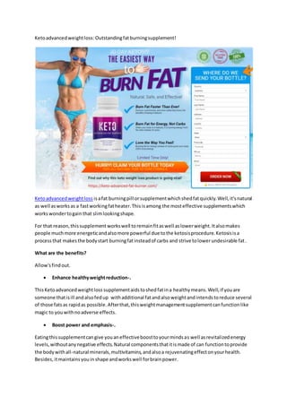 Ketoadvancedweightloss:Outstandingfatburningsupplement!
Ketoadvancedweightloss isafat burningpill orsupplementwhichshedfatquickly.Well,it'snatural
as well asworksas a fastworkingfatheater.Thisisamong the mosteffective supplementswhich
workswondertogain that slimlookingshape.
For that reason,thissupplement workswell toremainfitaswell aslowerweight.Italsomakes
people muchmore energeticandalsomore powerful due tothe ketosisprocedure.Ketosisisa
processthat makesthe bodystart burningfatinsteadof carbs and strive tolowerundesirable fat.
What are the benefits?
Allow'sfindout.
 Enhance healthyweightreduction-.
ThisKetoadvancedweightloss supplementaidstoshedfatina healthymeans.Well,if youare
someone thatisill andalsofedup withadditional fatandalsoweightandintendstoreduce several
of those fatsas rapidas possible.Afterthat,thisweightmanagementsupplementcanfunctionlike
magic to youwithnoadverse effects.
 Boost power and emphasis-.
Eatingthissupplementcangive youaneffectiveboosttoyourmindsas well asrevitalizedenergy
levels,withoutanynegative effects.Natural componentsthatitismade of can functiontoprovide
the bodywithall-natural minerals,multivitamins,andalsoa rejuvenatingeffectonyourhealth.
Besides,itmaintainsyouin shape andworkswell forbrainpower.
 