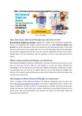How does Keto Advanced Weight Loss Reviews work?
Keto Advanced Weight Loss Reviews supplement is called ad the miraculous supplement.
There is no supplement for weight reduction like this one. Keto Advanced Weight Loss
Reviews has all the ingredients which are necessary for the boosting of ketosis. If you think
that you cannot reduce your weight, then you are on the right page. Keto Advanced Weight
Loss Reviews supplement will let you live a life, and the supplement will also let you get a
healthy body. The fats will below, and the formation of fats in the entire body will be
slower.
What is Keto Advanced Weight Loss Reviews?
Keto Advanced Weight Loss Reviews supplement, one does not need any exercise too. If you
want to, then you can do a little bit, not exercise or as per your body. Maintain the
bodyweight with the help of this Keto Advanced Weight Loss Reviews. Reduction in weight
is guaranteed, but you need to be regular with the use of Keto Advanced Weight Loss
Reviews. All the excess sugar particles get converted into energy levels. More of energy level
means a more active body.
Advantages of Keto Advanced Weight Loss Reviews -
There is nothing in Keto Advanced Weight Loss Reviews supplement that can harm the
body. Keto Advanced Weight Loss Reviews is the purest supplement which is made in the
proper supervision. The labs in which it is developed are certified. The body will get more
energy and stamina. There will be fully dynamic enthusiasm and confidence because of the
skinny body. Keto Advanced Weight Loss Reviews the skinny and lean body makes the
person get more happiness.
 