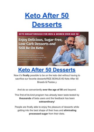 Keto After 50
Desserts
Keto After 50 Desserts
Now it’s finally possible to be on the keto diet without having to
sacrifice our favorite desserts!REE BONUS #2 Keto After 50
Breads & Pastas y
And do so conveniently over the age of 50 and beyond.
This first-of-its-kind program has already been taste-tested by
thousands of beta users and the feedback has been
extraordinary!
People are finally able to enjoy the pleasure of desserts while
getting into the best shape of their lives and eliminating
processed sugar from their diets.
 