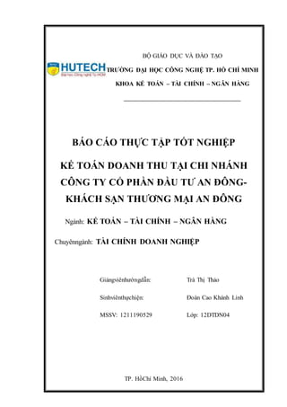 TP. HồChí Minh, 2016
BÁO CÁO THỰC TẬP TỐT NGHIỆP
KẾ TOÁN DOANH THU TẠI CHI NHÁNH
CÔNG TY CỔ PHẦN ĐẦU TƯ AN ĐÔNG-
KHÁCH SẠN THƯƠNG MẠI AN ĐÔNG
Ngành: KẾ TOÁN – TÀI CHÍNH – NGÂN HÀNG
Chuyênngành: TÀI CHÍNH DOANH NGHIỆP
Giảngviênhướngdẫn: Trà Thị Thảo
Sinhviênthựchiện: Đoàn Cao Khánh Linh
MSSV: 1211190529 Lớp: 12DTDN04
BỘ GIÁO DỤC VÀ ĐÀO TẠO
TRƯỜNG ĐẠI HỌC CÔNG NGHỆ TP. HỒ CHÍ MINH
KHOA KẾ TOÁN – TÀI CHÍNH – NGÂN HÀNG
____________________________________
 