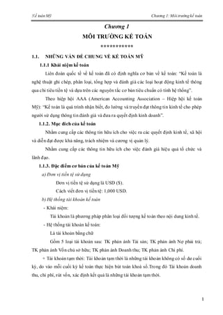 Kế toán Mỹ Chương 1:Môi trường kế toán
1
Chương 1
MÔI TRƢỜNG KẾ TOÁN
***********
1.1. NHỮNG VẤN ĐỀ CHUNG VỀ KẾ TOÁN MỸ
1.1.1 Khái niệm kế toán
Liên đoàn quốc tế về kế toán đã có định nghĩa cơ bản về kế toán: “Kế toán là
nghệ thuật ghi chép, phân loại, tổng hợp và đánh giá các loại hoạt động kinh tế thông
qua chỉ tiêu tiền tệ và dựa trên các nguyên tắc cơ bản tiêu chuẩn có tính hệ thống”.
Theo hiệp hội AAA (American Accounting Association – Hiệp hội kế toán
Mỹ): “Kế toán là quá trình nhận biết, đo lường và truyền đạt thông tin kinh tế cho phép
người sử dụng thông tin đánh giá và đưa ra quyết định kinh doanh”.
1.1.2. Mục đích của kế toán
Nhằm cung cấp các thông tin hữu ích cho việc ra các quyết định kinh tế, xã hội
và diễn đạt được khả năng, trách nhiệm và cương vị quản lý.
Nhằm cung cấp các thông tin hữu ích cho việc đánh giá hiệu quả tổ chức và
lãnh đạo.
1.1.3. Đặc điểm cơ bản của kế toán Mỹ
a) Đơn vị tiền tệ sử dụng
Đơn vị tiền tệ sử dụng là USD ($).
Cách viết đơn vị tiền tệ: 1,000 USD.
b) Hệ thống tài khoản kế toán
- Khái niệm:
Tài khoản là phương pháp phân loại đối tượng kế toán theo nội dung kinh tế.
- Hệ thống tài khoản kế toán:
Là tài khoản bằng chữ
Gồm 5 loại tài khoản sau: TK phản ánh Tài sản; TK phản ánh Nợ phải trả;
TK phản ánh Vốn chủ sở hữu; TK phản ánh Doanh thu; TK phản ánh Chi phí.
+ Tài khoản tạm thời: Tài khoản tạm thời là những tài khoản không có số dư cuối
kỳ, do vào mỗi cuối kỳ kế toán thực hiện bút toán khoá sổ.Trong đó Tài khoản doanh
thu, chi phí, rút vốn, xác định kết quả là những tài khoản tạm thời.
 