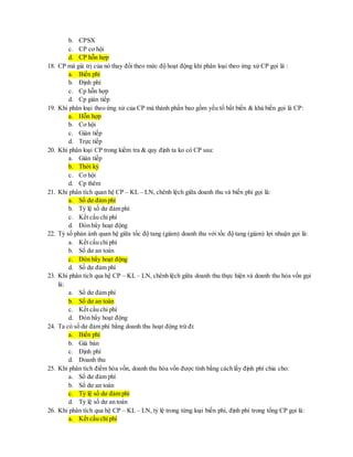 b. CPSX 
c. CP cơ hội 
d. CP hỗn hợp 
18. CP mà giá trị của nó thay đổi theo mức độ hoạt động khi phân loại theo ứng xử CP gọi là : 
a. Biến phí 
b. Định phí 
c. Cp hỗn hợp 
d. Cp gián tiếp 
19. Khi phân loại theo ứng xử của CP mà thành phần bao gồm yếu tố bất biến & khả biến gọi là CP: 
a. Hỗn hợp 
b. Cơ hội 
c. Gián tiếp 
d. Trực tiếp 
20. Khi phân loại CP trong kiểm tra & quy định ta ko có CP sau: 
a. Gián tiếp 
b. Thời kỳ 
c. Cơ hội 
d. Cp thêm 
21. Khi phân tích quan hệ CP – KL – LN, chênh lệch giữa doanh thu và biến phí gọi là: 
a. Số dư đảm phí 
b. Tỷ lệ số dư đảm phí 
c. Kết cấu chi phí 
d. Đòn bẩy hoạt động 
22. Tỷ số phản ánh quan hệ giữa tốc độ tang (giảm) doanh thu với tốc độ tang (giảm) lợi nhuận gọi là: 
a. Kết cấu chi phí 
b. Số dư an toàn 
c. Đòn bẩy hoạt động 
d. Số dư đảm phí 
23. Khi phân tích qua hệ CP – KL – LN, chênh lệch giữa doanh thu thực hiện và doanh thu hòa vốn gọi 
là: 
a. Số dư đảm phí 
b. Số dư an toàn 
c. Kết cấu chi phí 
d. Đòn bẩy hoạt động 
24. Ta có số dư đảm phí bằng doanh thu hoạt động trừ đi: 
a. Biến phí 
b. Giá bán 
c. Định phí 
d. Doanh thu 
25. Khi phân tích điểm hòa vốn, doanh thu hòa vốn được tính bằng cách lấy định phí chia cho: 
a. Số dư đảm phí 
b. Số dư an toàn 
c. Tỷ lệ số dư đảm phí 
d. Tỷ lệ số dư an toàn 
26. Khi phân tích qua hệ CP – KL – LN, tỷ lệ trong từng loại biến phí, định phí trong tổng CP gọi là: 
a. Kết cấu chi phí 
 