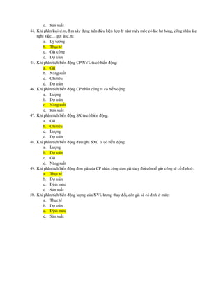 d. Sản xuất 
44. Khi phân loại đ.m, đ.m xây dựng trên điều kiện hợp lý như máy móc có lúc hư hỏng, công nhân lúc 
nghỉ việc… gọi là đ.m: 
a. Lý tưởng 
b. Thực tế 
c. Gia công 
d. Dự toán 
45. Khi phân tích biến động CP NVL ta có biến động: 
a. Giá 
b. Năng suất 
c. Chi tiêu 
d. Dự toán 
46. Khi phân tích biến động CP nhân công ta có biến động: 
a. Lượng 
b. Dự toán 
c. Năng suất 
d. Sản xuất 
47. Khi phân tích biến động SX ta có biến động: 
a. Giá 
b. Chi tiêu 
c. Lượng 
d. Dự toán 
48. Khi phân tích biến động định phí SXC ta có biến động: 
a. Lượng 
b. Dự toán 
c. Giá 
d. Năng suất 
49. Khi phân tích biến động đơn giá của CP nhân công đơn giá thay đổi còn số giờ công sẽ cố định ở: 
a. Thực tế 
b. Dự toán 
c. Định mức 
d. Sản xuất 
50. Khi phân tích biến động lượng của NVL lượng thay đổi, còn giá sẽ cố định ở mức: 
a. Thực tế 
b. Dự toán 
c. Định mức 
d. Sản xuất 
