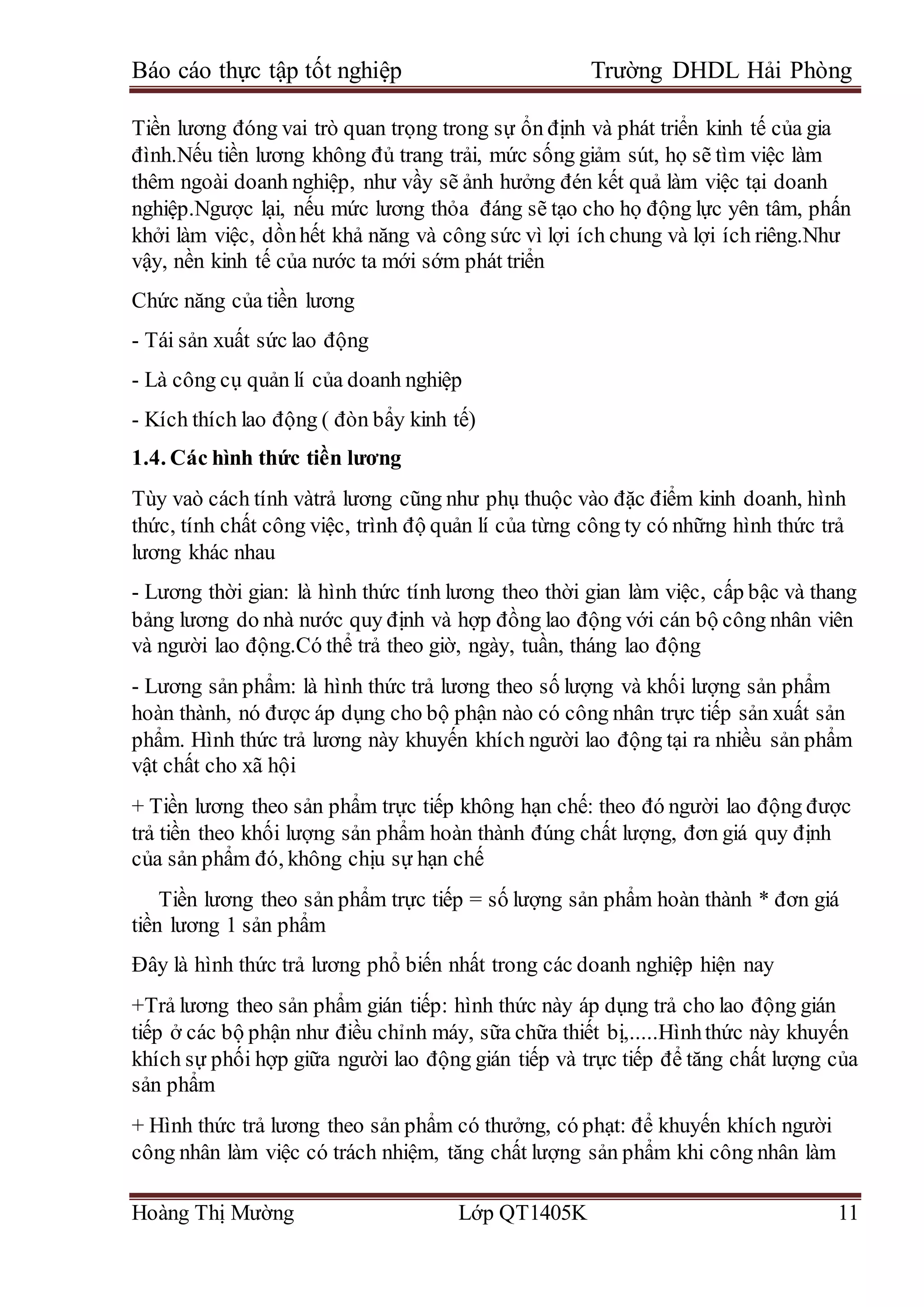 Báo cáo thực tập tốt nghiệp Trường DHDL Hải Phòng
Hoàng Thị Mường Lớp QT1405K 11
Tiền lương đóng vai trò quan trọng trong sự ổn định và phát triển kinh tế của gia
đình.Nếu tiền lương không đủ trang trải, mức sống giảm sút, họ sẽ tìm việc làm
thêm ngoài doanh nghiệp, như vầy sẽ ảnh hưởng đén kết quả làm việc tại doanh
nghiệp.Ngược lại, nếu mức lương thỏa đáng sẽ tạo cho họ động lực yên tâm, phấn
khởi làm việc, dồnhết khả năng và công sức vì lợi ích chung và lợi ích riêng.Như
vậy, nền kinh tế của nước ta mới sớm phát triển
Chức năng của tiền lương
- Tái sản xuất sức lao động
- Là công cụ quản lí của doanh nghiệp
- Kích thích lao động ( đòn bẩy kinh tế)
1.4. Các hình thức tiền lương
Tùy vaò cách tính vàtrả lương cũng như phụ thuộc vào đặc điểm kinh doanh, hình
thức, tính chất công việc, trình độ quản lí của từng công ty có những hình thức trả
lương khác nhau
- Lương thời gian: là hình thức tính lương theo thời gian làm việc, cấp bậc và thang
bảng lương do nhà nước quy định và hợp đồng lao động với cán bộ công nhân viên
và người lao động.Có thể trả theo giờ, ngày, tuần, tháng lao động
- Lương sản phẩm: là hình thức trả lương theo số lượng và khối lượng sản phẩm
hoàn thành, nó được áp dụng cho bộ phận nào có công nhân trực tiếp sản xuất sản
phẩm. Hình thức trả lương này khuyến khích người lao động tại ra nhiều sản phẩm
vật chất cho xã hội
+ Tiền lương theo sản phẩm trực tiếp không hạn chế: theo đó người lao động được
trả tiền theo khối lượng sản phẩm hoàn thành đúng chất lượng, đơn giá quy định
của sản phẩm đó, không chịu sự hạn chế
Tiền lương theo sản phẩm trực tiếp = số lượng sản phẩm hoàn thành * đơn giá
tiền lương 1 sản phẩm
Đây là hình thức trả lương phổ biến nhất trong các doanh nghiệp hiện nay
+Trả lương theo sản phẩm gián tiếp: hình thức này áp dụng trả cho lao động gián
tiếp ở các bộ phận như điều chỉnh máy, sữa chữa thiết bị,.....Hìnhthức này khuyến
khích sự phối hợp giữa người lao động gián tiếp và trực tiếp để tăng chất lượng của
sản phẩm
+ Hình thức trả lương theo sản phẩm có thưởng, có phạt: để khuyến khích người
công nhân làm việc có trách nhiệm, tăng chất lượng sản phẩm khi công nhân làm
 