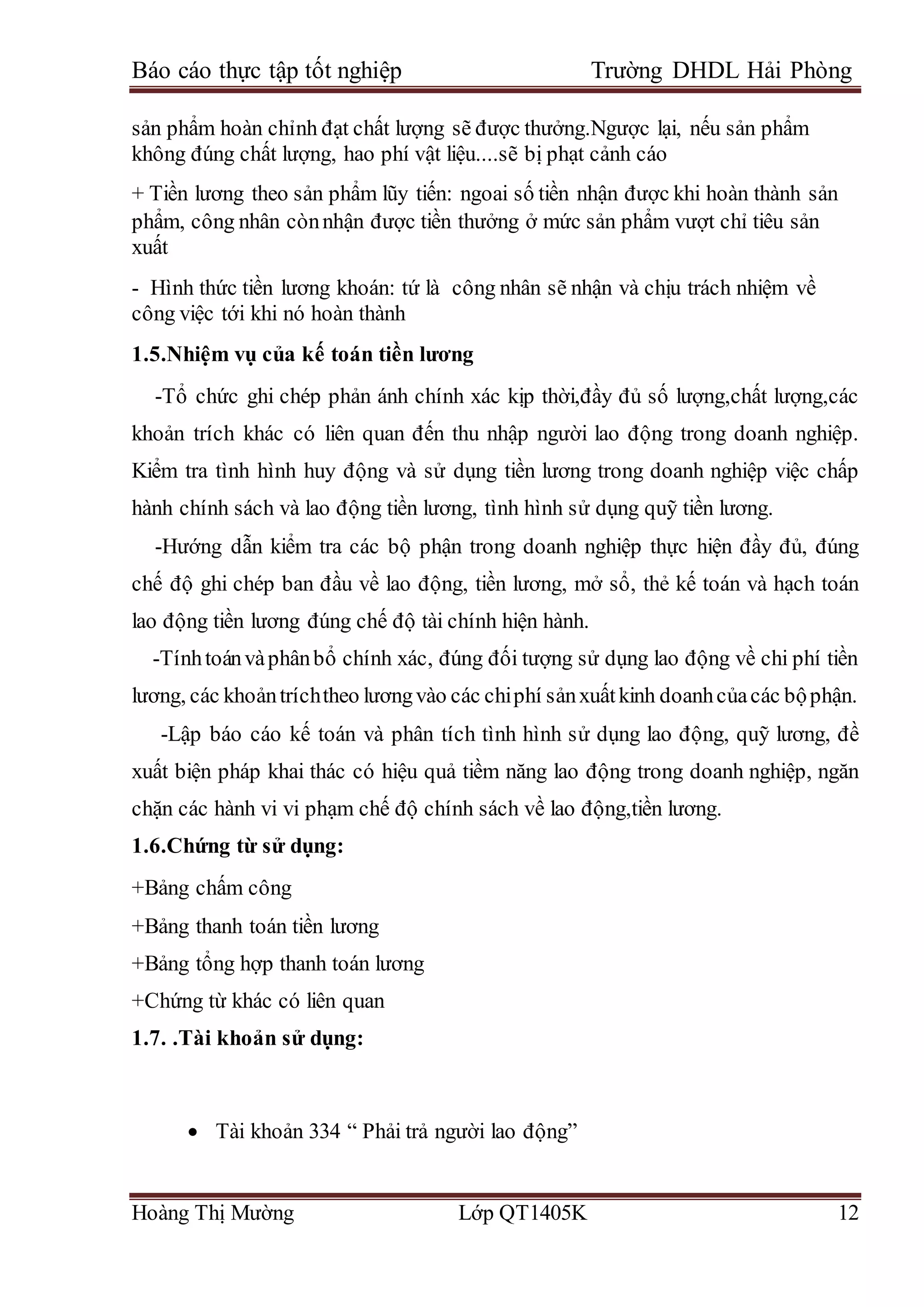 Báo cáo thực tập tốt nghiệp Trường DHDL Hải Phòng
Hoàng Thị Mường Lớp QT1405K 12
sản phẩm hoàn chỉnh đạt chất lượng sẽ được thưởng.Ngược lại, nếu sản phẩm
không đúng chất lượng, hao phí vật liệu....sẽ bị phạt cảnh cáo
+ Tiền lương theo sản phẩm lũy tiến: ngoai số tiền nhận được khi hoàn thành sản
phẩm, công nhân cònnhận được tiền thưởng ở mức sản phẩm vượt chỉ tiêu sản
xuất
- Hình thức tiền lương khoán: tứ là công nhân sẽ nhận và chịu trách nhiệm về
công việc tới khi nó hoàn thành
1.5.Nhiệm vụ của kế toán tiền lương
-Tổ chức ghi chép phản ánh chính xác kịp thời,đầy đủ số lượng,chất lượng,các
khoản trích khác có liên quan đến thu nhập người lao động trong doanh nghiệp.
Kiểm tra tình hình huy động và sử dụng tiền lương trong doanh nghiệp việc chấp
hành chính sách và lao động tiền lương, tình hình sử dụng quỹ tiền lương.
-Hướng dẫn kiểm tra các bộ phận trong doanh nghiệp thực hiện đầy đủ, đúng
chế độ ghi chép ban đầu về lao động, tiền lương, mở sổ, thẻ kế toán và hạch toán
lao động tiền lương đúng chế độ tài chính hiện hành.
-Tínhtoánvàphânbổ chính xác, đúng đối tượng sử dụng lao động về chi phí tiền
lương, các khoảntríchtheo lươngvào các chiphí sảnxuấtkinh doanhcủacác bộphận.
-Lập báo cáo kế toán và phân tích tình hình sử dụng lao động, quỹ lương, đề
xuất biện pháp khai thác có hiệu quả tiềm năng lao động trong doanh nghiệp, ngăn
chặn các hành vi vi phạm chế độ chính sách về lao động,tiền lương.
1.6.Chứng từ sử dụng:
+Bảng chấm công
+Bảng thanh toán tiền lương
+Bảng tổng hợp thanh toán lương
+Chứng từ khác có liên quan
1.7. .Tài khoản sử dụng:
 Tài khoản 334 “ Phải trả người lao động”
 