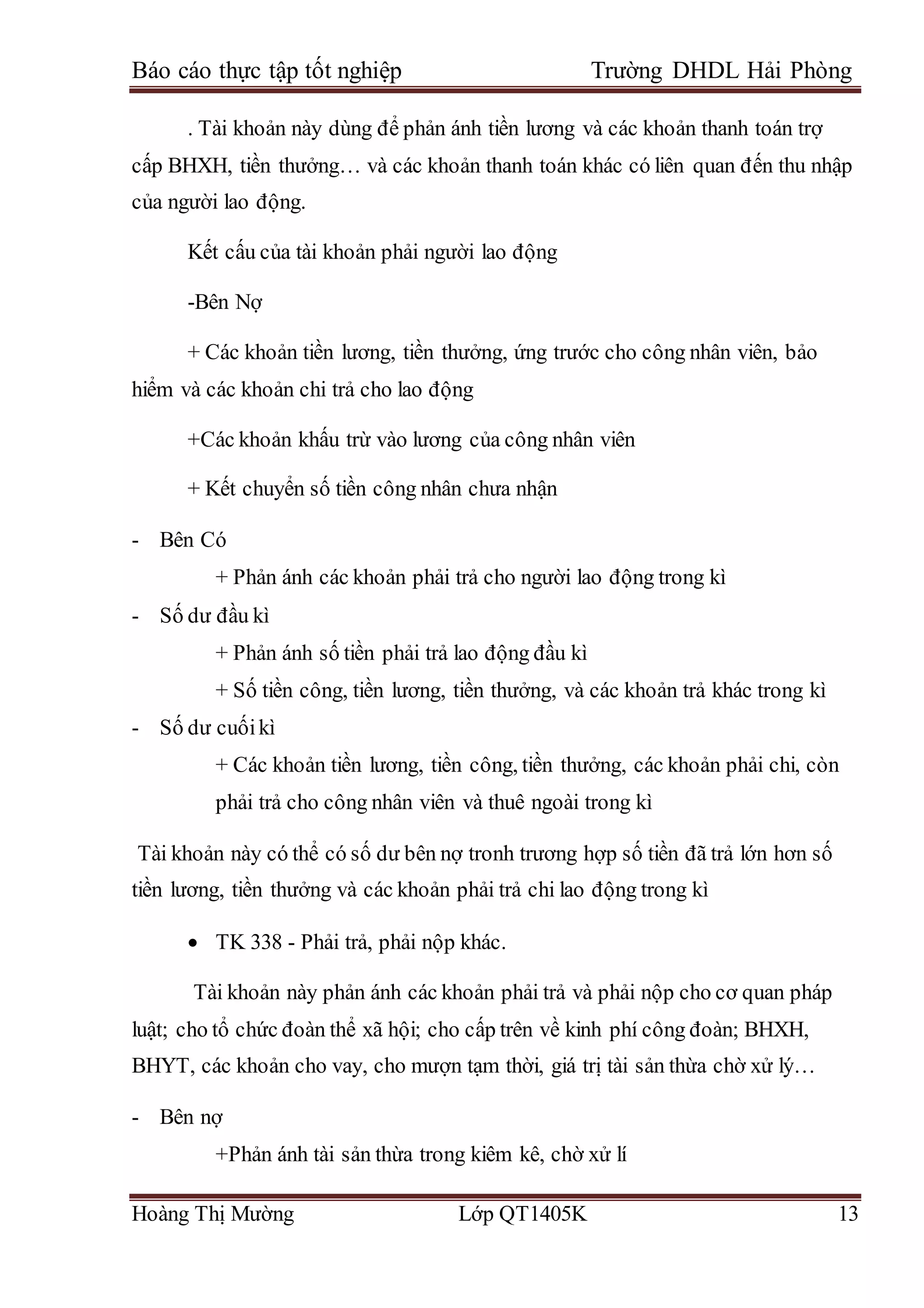 Báo cáo thực tập tốt nghiệp Trường DHDL Hải Phòng
Hoàng Thị Mường Lớp QT1405K 13
. Tài khoản này dùng để phản ánh tiền lương và các khoản thanh toán trợ
cấp BHXH, tiền thưởng… và các khoản thanh toán khác có liên quan đến thu nhập
của người lao động.
Kết cấu của tài khoản phải người lao động
-Bên Nợ
+ Các khoản tiền lương, tiền thưởng, ứng trước cho công nhân viên, bảo
hiểm và các khoản chi trả cho lao động
+Các khoản khấu trừ vào lương của công nhân viên
+ Kết chuyển số tiền công nhân chưa nhận
- Bên Có
+ Phản ánh các khoản phải trả cho người lao động trong kì
- Số dư đầu kì
+ Phản ánh số tiền phải trả lao động đầu kì
+ Số tiền công, tiền lương, tiền thưởng, và các khoản trả khác trong kì
- Số dư cuốikì
+ Các khoản tiền lương, tiền công, tiền thưởng, các khoản phải chi, còn
phải trả cho công nhân viên và thuê ngoài trong kì
Tài khoản này có thể có số dư bên nợ tronh trương hợp số tiền đã trả lớn hơn số
tiền lương, tiền thưởng và các khoản phải trả chi lao động trong kì
 TK 338 - Phải trả, phải nộp khác.
Tài khoản này phản ánh các khoản phải trả và phải nộp cho cơ quan pháp
luật; cho tổ chức đoàn thể xã hội; cho cấp trên về kinh phí công đoàn; BHXH,
BHYT, các khoản cho vay, cho mượn tạm thời, giá trị tài sản thừa chờ xử lý…
- Bên nợ
+Phản ánh tài sản thừa trong kiêm kê, chờ xử lí
 