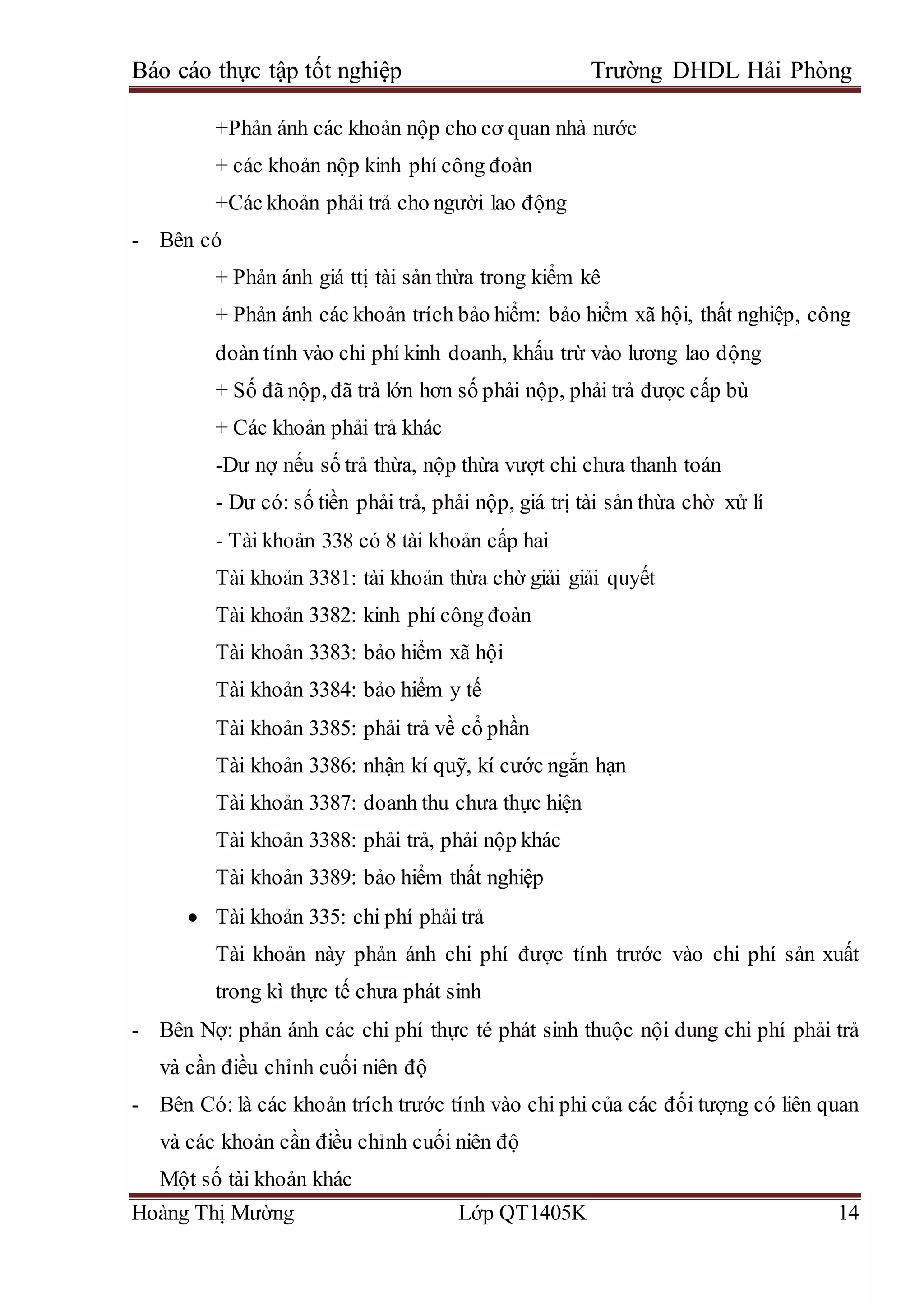 Báo cáo thực tập tốt nghiệp Trường DHDL Hải Phòng
Hoàng Thị Mường Lớp QT1405K 14
+Phản ánh các khoản nộp cho cơ quan nhà nước
+ các khoản nộp kinh phí công đoàn
+Các khoản phải trả cho người lao động
- Bên có
+ Phản ánh giá ttị tài sản thừa trong kiểm kê
+ Phản ánh các khoản trích bảo hiểm: bảo hiểm xã hội, thất nghiệp, công
đoàn tính vào chi phí kinh doanh, khấu trừ vào lương lao động
+ Số đã nộp, đã trả lớn hơn số phải nộp, phải trả được cấp bù
+ Các khoản phải trả khác
-Dư nợ nếu số trả thừa, nộp thừa vượt chi chưa thanh toán
- Dư có: số tiền phải trả, phải nộp, giá trị tài sản thừa chờ xử lí
- Tài khoản 338 có 8 tài khoản cấp hai
Tài khoản 3381: tài khoản thừa chờ giải giải quyết
Tài khoản 3382: kinh phí công đoàn
Tài khoản 3383: bảo hiểm xã hội
Tài khoản 3384: bảo hiểm y tế
Tài khoản 3385: phải trả về cổ phần
Tài khoản 3386: nhận kí quỹ, kí cước ngắn hạn
Tài khoản 3387: doanh thu chưa thực hiện
Tài khoản 3388: phải trả, phải nộp khác
Tài khoản 3389: bảo hiểm thất nghiệp
 Tài khoản 335: chi phí phải trả
Tài khoản này phản ánh chi phí được tính trước vào chi phí sản xuất
trong kì thực tế chưa phát sinh
- Bên Nợ: phản ánh các chi phí thực té phát sinh thuộc nội dung chi phí phải trả
và cần điều chỉnh cuối niên độ
- Bên Có: là các khoản trích trước tính vào chi phi của các đối tượng có liên quan
và các khoản cần điều chỉnh cuối niên độ
Một số tài khoản khác
 