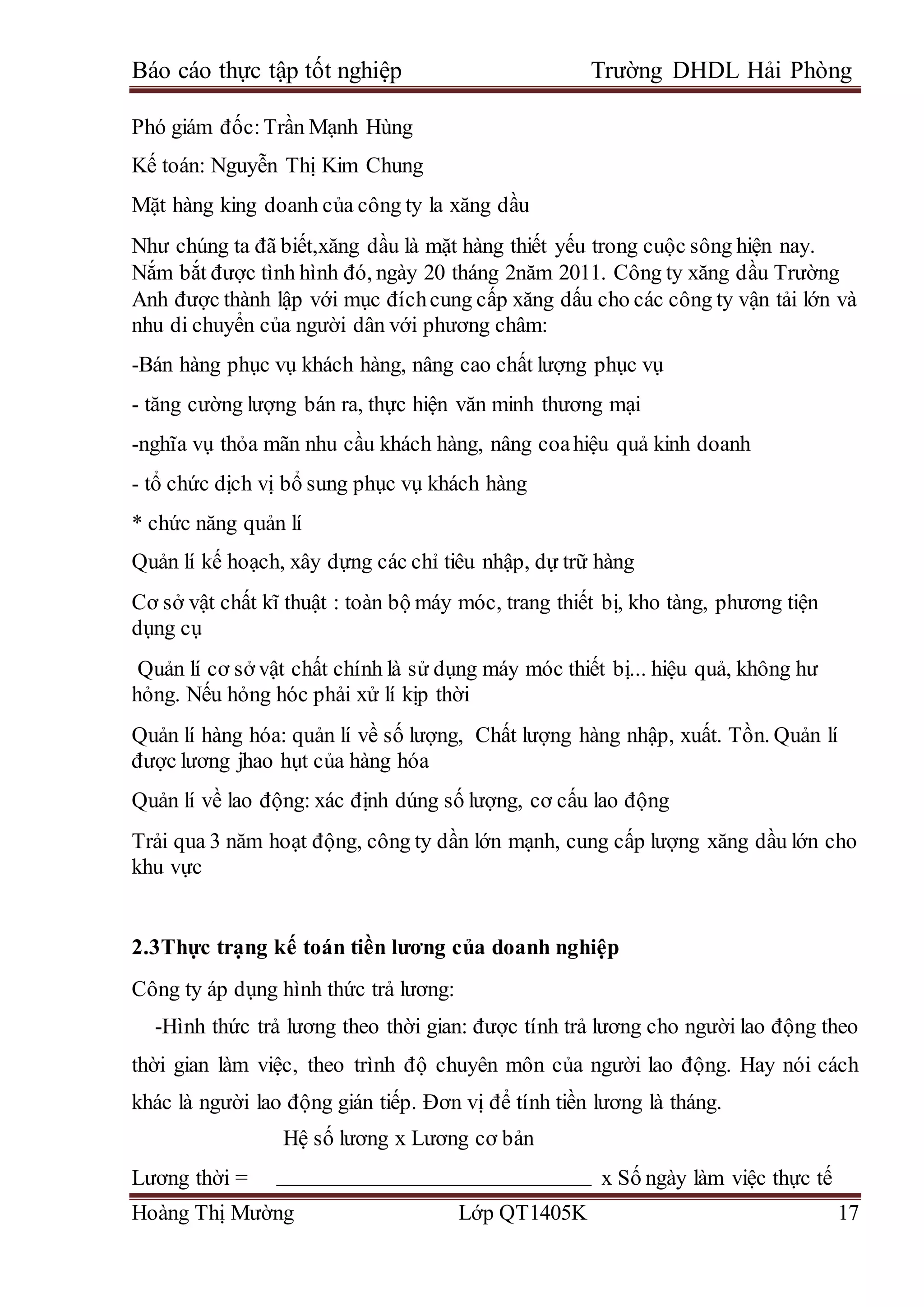 Báo cáo thực tập tốt nghiệp Trường DHDL Hải Phòng
Hoàng Thị Mường Lớp QT1405K 17
Phó giám đốc:Trần Mạnh Hùng
Kế toán: Nguyễn Thị Kim Chung
Mặt hàng king doanh của công ty la xăng dầu
Như chúng ta đã biết,xăng dầu là mặt hàng thiết yếu trong cuộc sông hiện nay.
Nắm bắt được tình hình đó, ngày 20 tháng 2năm 2011. Công ty xăng dầu Trường
Anh được thành lập với mục đíchcung cấp xăng dấu cho các công ty vận tải lớn và
nhu di chuyển của người dân với phương châm:
-Bán hàng phục vụ khách hàng, nâng cao chất lượng phục vụ
- tăng cường lượng bán ra, thực hiện văn minh thương mại
-nghĩa vụ thỏa mãn nhu cầu khách hàng, nâng coahiệu quả kinh doanh
- tổ chức dịch vị bổ sung phục vụ khách hàng
* chức năng quản lí
Quản lí kế hoạch, xây dựng các chỉ tiêu nhập, dự trữ hàng
Cơ sở vật chất kĩ thuật : toàn bộ máy móc, trang thiết bị, kho tàng, phương tiện
dụng cụ
Quản lí cơ sở vật chất chính là sử dụng máy móc thiết bị... hiệu quả, không hư
hỏng. Nếu hỏng hóc phải xử lí kịp thời
Quản lí hàng hóa: quản lí về số lượng, Chất lượng hàng nhập, xuất. Tồn. Quản lí
được lương jhao hụt của hàng hóa
Quản lí về lao động: xác định dúng số lượng, cơ cấu lao động
Trải qua 3 năm hoạt động, công ty dần lớn mạnh, cung cấp lượng xăng dầu lớn cho
khu vực
2.3Thực trạng kế toán tiền lương của doanh nghiệp
Công ty áp dụng hình thức trả lương:
-Hình thức trả lương theo thời gian: được tính trả lương cho người lao động theo
thời gian làm việc, theo trình độ chuyên môn của người lao động. Hay nói cách
khác là người lao động gián tiếp. Đơn vị để tính tiền lương là tháng.
Hệ số lương x Lương cơ bản
Lương thời = x Số ngày làm việc thực tế
 