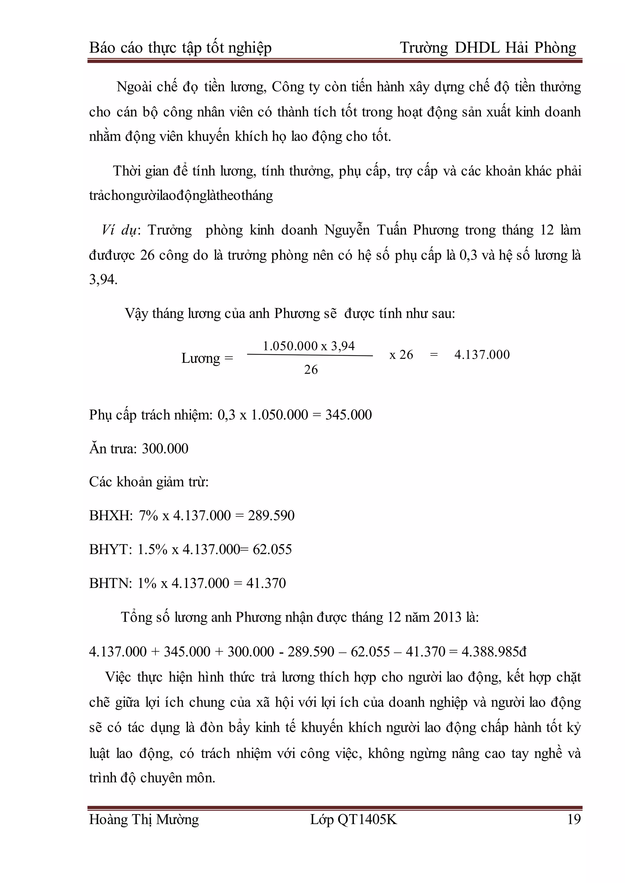 Báo cáo thực tập tốt nghiệp Trường DHDL Hải Phòng
Hoàng Thị Mường Lớp QT1405K 19
Ngoài chế đọ tiền lương, Công ty còn tiến hành xây dựng chế độ tiền thưởng
cho cán bộ công nhân viên có thành tích tốt trong hoạt động sản xuất kinh doanh
nhằm động viên khuyến khích họ lao động cho tốt.
Thời gian để tính lương, tính thưởng, phụ cấp, trợ cấp và các khoản khác phải
trảchongườilaođộnglàtheotháng
Ví dụ: Trưởng phòng kinh doanh Nguyễn Tuấn Phương trong tháng 12 làm
đưđược 26 công do là trưởng phòng nên có hệ số phụ cấp là 0,3 và hệ số lương là
3,94.
Vậy tháng lương của anh Phương sẽ được tính như sau:
Phụ cấp trách nhiệm: 0,3 x 1.050.000 = 345.000
Ăn trưa: 300.000
Các khoản giảm trừ:
BHXH: 7% x 4.137.000 = 289.590
BHYT: 1.5% x 4.137.000= 62.055
BHTN: 1% x 4.137.000 = 41.370
Tổng số lương anh Phương nhận được tháng 12 năm 2013 là:
4.137.000 + 345.000 + 300.000 - 289.590 – 62.055 – 41.370 = 4.388.985đ
Việc thực hiện hình thức trả lương thích hợp cho người lao động, kết hợp chặt
chẽ giữa lợi ích chung của xã hội với lợi ích của doanh nghiệp và người lao động
sẽ có tác dụng là đòn bẩy kinh tế khuyến khích người lao động chấp hành tốt kỷ
luật lao động, có trách nhiệm với công việc, không ngừng nâng cao tay nghề và
trình độ chuyên môn.
Lương =
=
1.050.000 x 3,94
26
x 26 = 4.137.000
 