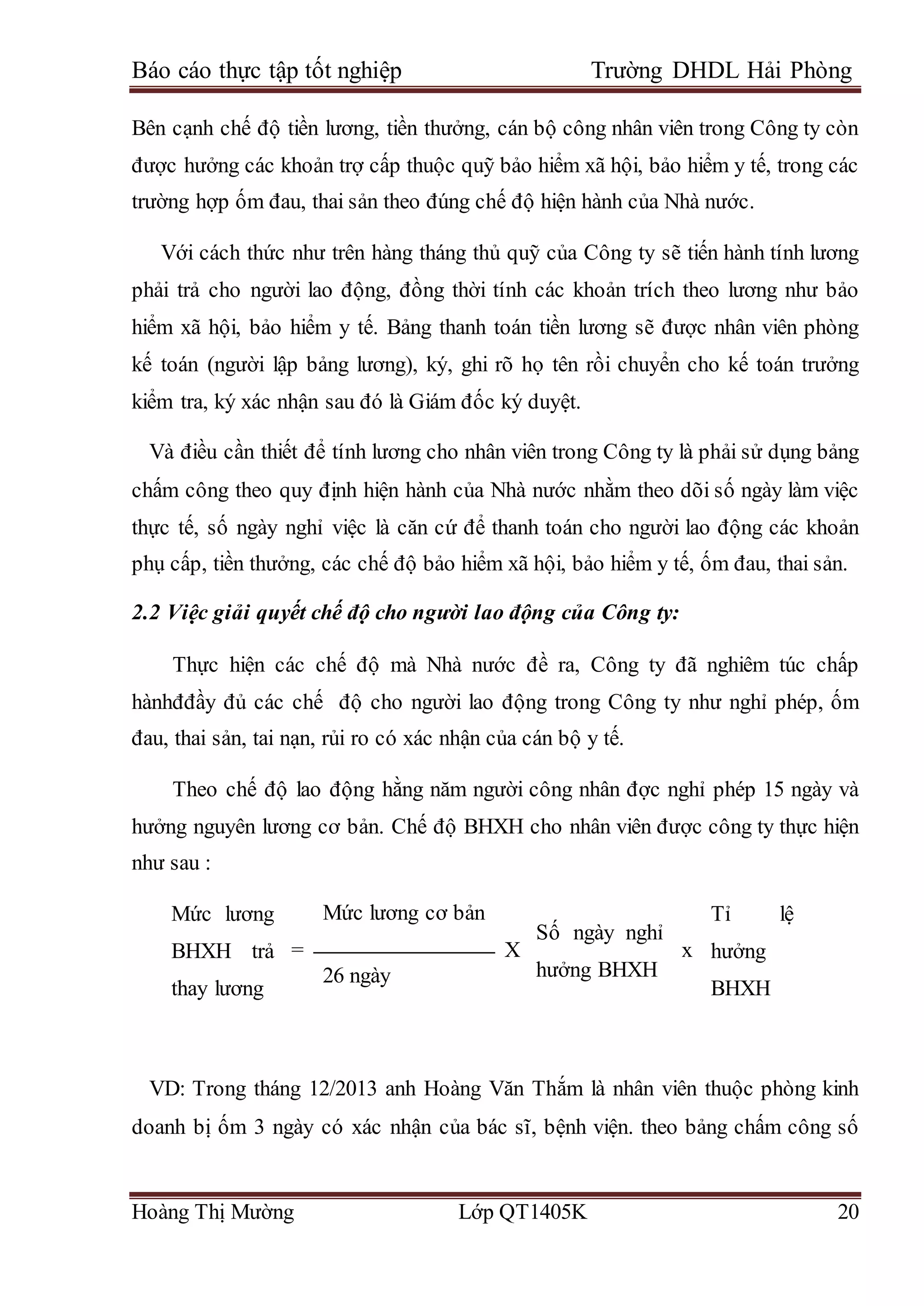 Báo cáo thực tập tốt nghiệp Trường DHDL Hải Phòng
Hoàng Thị Mường Lớp QT1405K 20
Bên cạnh chế độ tiền lương, tiền thưởng, cán bộ công nhân viên trong Công ty còn
được hưởng các khoản trợ cấp thuộc quỹ bảo hiểm xã hội, bảo hiểm y tế, trong các
trường hợp ốm đau, thai sản theo đúng chế độ hiện hành của Nhà nước.
Với cách thức như trên hàng tháng thủ quỹ của Công ty sẽ tiến hành tính lương
phải trả cho người lao động, đồng thời tính các khoản trích theo lương như bảo
hiểm xã hội, bảo hiểm y tế. Bảng thanh toán tiền lương sẽ được nhân viên phòng
kế toán (người lập bảng lương), ký, ghi rõ họ tên rồi chuyển cho kế toán trưởng
kiểm tra, ký xác nhận sau đó là Giám đốc ký duyệt.
Và điều cần thiết để tính lương cho nhân viên trong Công ty là phải sử dụng bảng
chấm công theo quy định hiện hành của Nhà nước nhằm theo dõi số ngày làm việc
thực tế, số ngày nghỉ việc là căn cứ để thanh toán cho người lao động các khoản
phụ cấp, tiền thưởng, các chế độ bảo hiểm xã hội, bảo hiểm y tế, ốm đau, thai sản.
2.2 Việc giải quyết chế độ cho người lao động của Công ty:
Thực hiện các chế độ mà Nhà nước đề ra, Công ty đã nghiêm túc chấp
hànhđđầy đủ các chế độ cho người lao động trong Công ty như nghỉ phép, ốm
đau, thai sản, tai nạn, rủi ro có xác nhận của cán bộ y tế.
Theo chế độ lao động hằng năm người công nhân đợc nghỉ phép 15 ngày và
hưởng nguyên lương cơ bản. Chế độ BHXH cho nhân viên được công ty thực hiện
như sau :
Mức lương
BHXH trả
thay lương
=
Mức lương cơ bản
X
Số ngày nghỉ
hưởng BHXH
x
Tỉ lệ
hưởng
BHXH
26 ngày
VD: Trong tháng 12/2013 anh Hoàng Văn Thắm là nhân viên thuộc phòng kinh
doanh bị ốm 3 ngày có xác nhận của bác sĩ, bệnh viện. theo bảng chấm công số
 