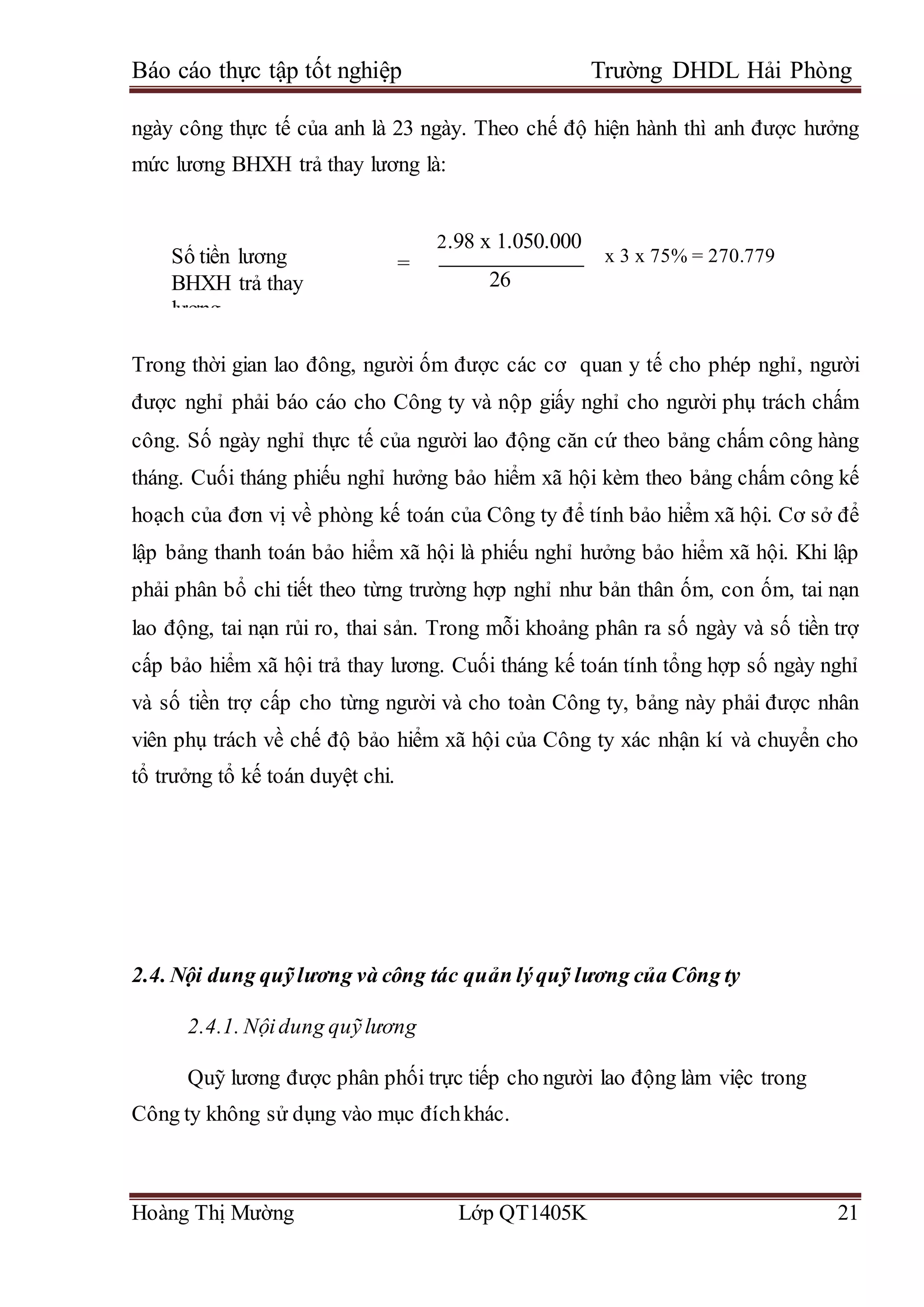 Báo cáo thực tập tốt nghiệp Trường DHDL Hải Phòng
Hoàng Thị Mường Lớp QT1405K 21
ngày công thực tế của anh là 23 ngày. Theo chế độ hiện hành thì anh được hưởng
mức lương BHXH trả thay lương là:
=
Trong thời gian lao đông, người ốm được các cơ quan y tế cho phép nghỉ, người
được nghỉ phải báo cáo cho Công ty và nộp giấy nghỉ cho người phụ trách chấm
công. Số ngày nghỉ thực tế của người lao động căn cứ theo bảng chấm công hàng
tháng. Cuối tháng phiếu nghỉ hưởng bảo hiểm xã hội kèm theo bảng chấm công kế
hoạch của đơn vị về phòng kế toán của Công ty để tính bảo hiểm xã hội. Cơ sở để
lập bảng thanh toán bảo hiểm xã hội là phiếu nghỉ hưởng bảo hiểm xã hội. Khi lập
phải phân bổ chi tiết theo từng trường hợp nghỉ như bản thân ốm, con ốm, tai nạn
lao động, tai nạn rủi ro, thai sản. Trong mỗi khoảng phân ra số ngày và số tiền trợ
cấp bảo hiểm xã hội trả thay lương. Cuối tháng kế toán tính tổng hợp số ngày nghỉ
và số tiền trợ cấp cho từng người và cho toàn Công ty, bảng này phải được nhân
viên phụ trách về chế độ bảo hiểm xã hội của Công ty xác nhận kí và chuyển cho
tổ trưởng tổ kế toán duyệt chi.
2.4. Nội dung quỹlương và công tác quản lýquỹ lương của Công ty
2.4.1. Nộidung quỹlương
Quỹ lương được phân phối trực tiếp cho người lao động làm việc trong
Công ty không sử dụng vào mục đíchkhác.
Số tiền lương
BHXH trả thay
lương
trả thay lương
2.98 x 1.050.000
26
x 3 x 75% = 270.779
 