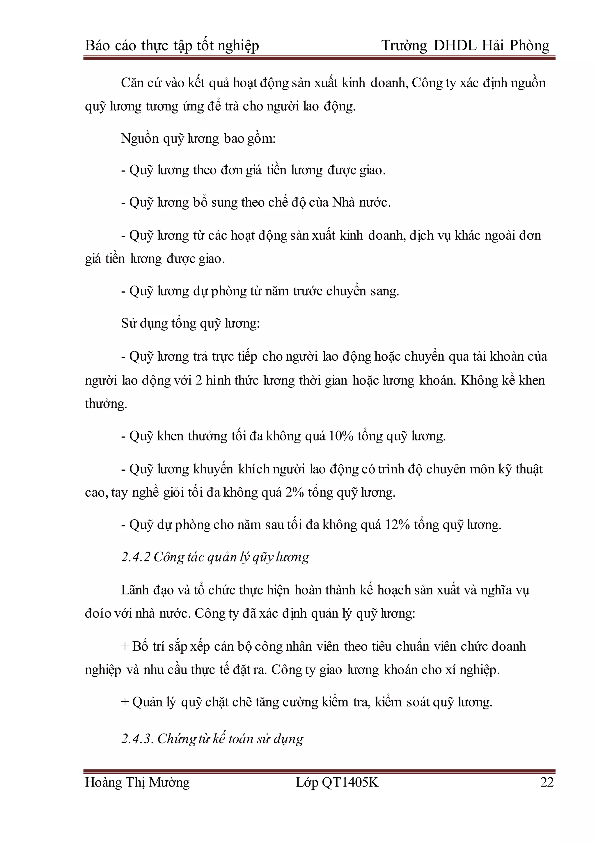 Báo cáo thực tập tốt nghiệp Trường DHDL Hải Phòng
Hoàng Thị Mường Lớp QT1405K 22
Căn cứ vào kết quả hoạt động sản xuất kinh doanh, Công ty xác định nguồn
quỹ lương tương ứng để trả cho người lao động.
Nguồn quỹ lương bao gồm:
- Quỹ lương theo đơn giá tiền lương được giao.
- Quỹ lương bổ sung theo chế độ của Nhà nước.
- Quỹ lương từ các hoạt động sản xuất kinh doanh, dịch vụ khác ngoài đơn
giá tiền lương được giao.
- Quỹ lương dự phòng từ năm trước chuyển sang.
Sử dụng tổng quỹ lương:
- Quỹ lương trả trực tiếp cho người lao động hoặc chuyển qua tài khoản của
người lao động với 2 hình thức lương thời gian hoặc lương khoán. Không kể khen
thưởng.
- Quỹ khen thưởng tối đa không quá 10% tổng quỹ lương.
- Quỹ lương khuyến khích người lao động có trình độ chuyên môn kỹ thuật
cao, tay nghề giỏi tối đa không quá 2% tổng quỹ lương.
- Quỹ dự phòng cho năm sau tối đa không quá 12% tổng quỹ lương.
2.4.2 Công tác quản lý qũylương
Lãnh đạo và tổ chức thực hiện hoàn thành kế hoạch sản xuất và nghĩa vụ
đoío với nhà nước. Công ty đã xác định quản lý quỹ lương:
+ Bố trí sắp xếp cán bộ công nhân viên theo tiêu chuẩn viên chức doanh
nghiệp và nhu cầu thực tế đặt ra. Công ty giao lương khoán cho xí nghiệp.
+ Quản lý quỹ chặt chẽ tăng cường kiểm tra, kiểm soát quỹ lương.
2.4.3. Chứngtừ kế toán sử dụng
 