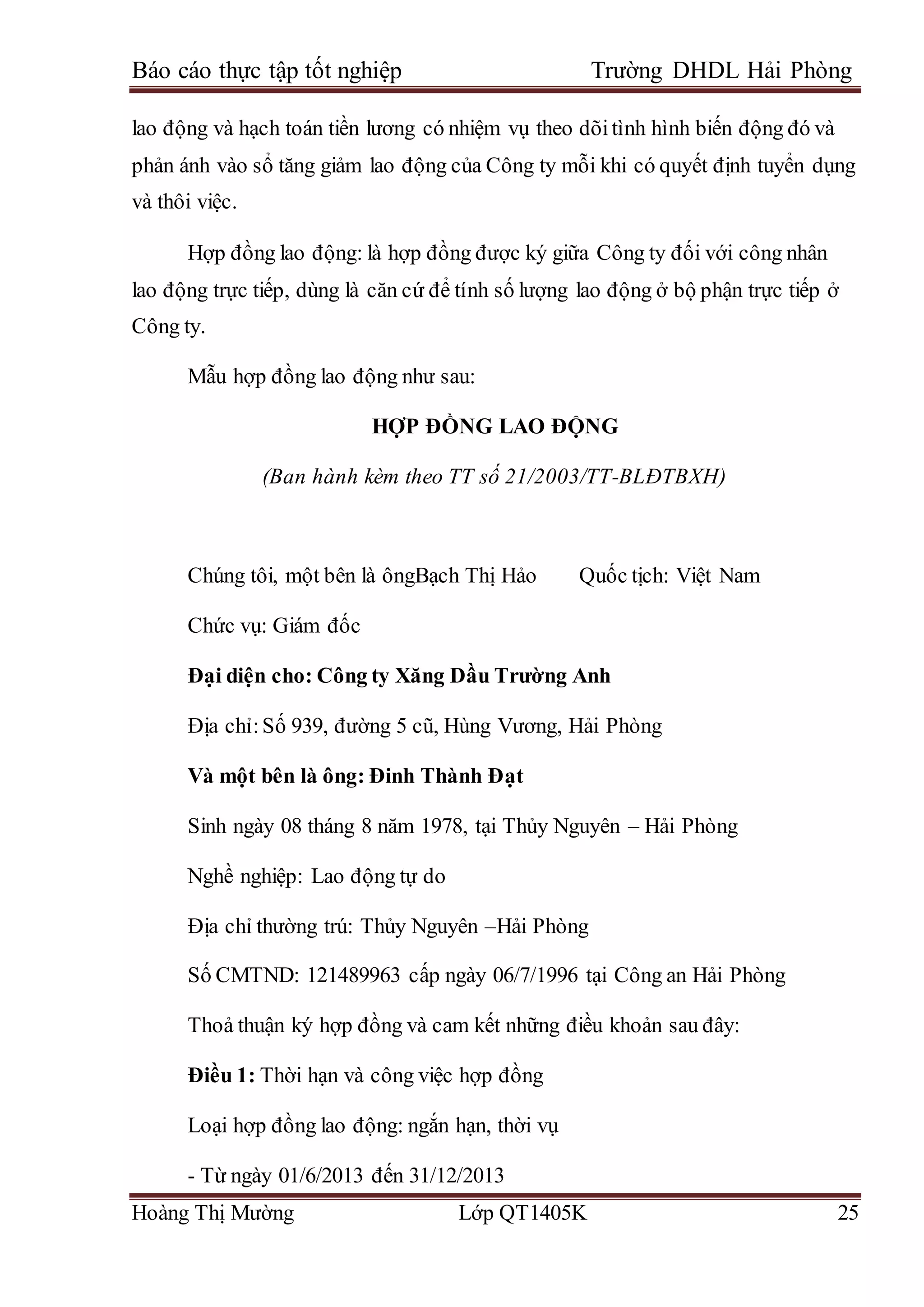 Báo cáo thực tập tốt nghiệp Trường DHDL Hải Phòng
Hoàng Thị Mường Lớp QT1405K 25
lao động và hạch toán tiền lương có nhiệm vụ theo dõitình hình biến động đó và
phản ánh vào sổ tăng giảm lao động của Công ty mỗi khi có quyết định tuyển dụng
và thôi việc.
Hợp đồng lao động: là hợp đồng được ký giữa Công ty đối với công nhân
lao động trực tiếp, dùng là căn cứ để tính số lượng lao động ở bộ phận trực tiếp ở
Công ty.
Mẫu hợp đồng lao động như sau:
HỢP ĐỒNG LAO ĐỘNG
(Ban hành kèm theo TT số 21/2003/TT-BLĐTBXH)
Chúng tôi, một bên là ôngBạch Thị Hảo Quốc tịch: Việt Nam
Chức vụ: Giám đốc
Đại diện cho: Công ty Xăng Dầu Trường Anh
Địa chỉ:Số 939, đường 5 cũ, Hùng Vương, Hải Phòng
Và một bên là ông: Đinh Thành Đạt
Sinh ngày 08 tháng 8 năm 1978, tại Thủy Nguyên – Hải Phòng
Nghề nghiệp: Lao động tự do
Địa chỉ thường trú: Thủy Nguyên –Hải Phòng
Số CMTND: 121489963 cấp ngày 06/7/1996 tại Công an Hải Phòng
Thoả thuận ký hợp đồng và cam kết những điều khoản sau đây:
Điều 1: Thời hạn và công việc hợp đồng
Loại hợp đồng lao động: ngắn hạn, thời vụ
- Từ ngày 01/6/2013 đến 31/12/2013
 