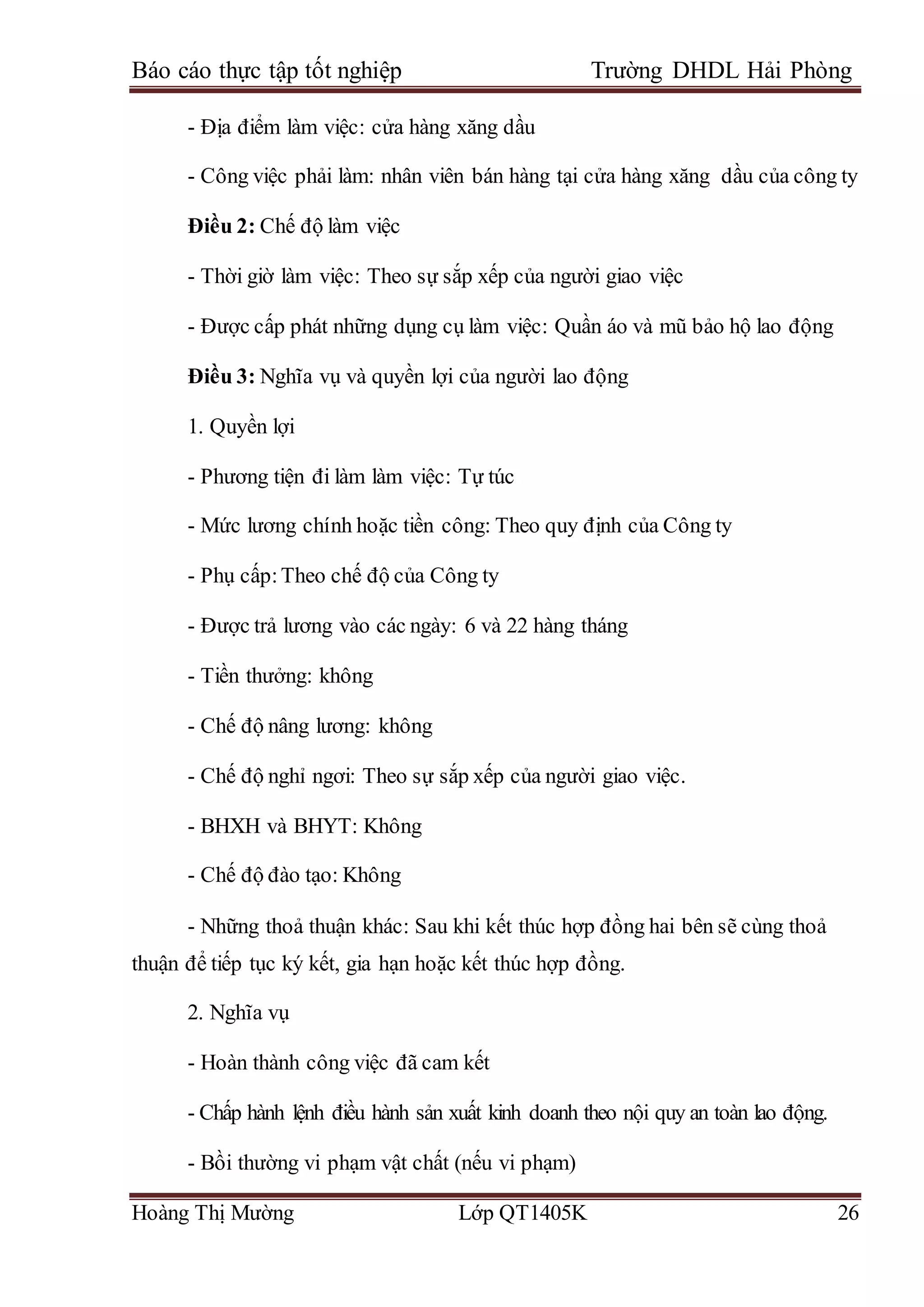 Báo cáo thực tập tốt nghiệp Trường DHDL Hải Phòng
Hoàng Thị Mường Lớp QT1405K 26
- Địa điểm làm việc: cửa hàng xăng dầu
- Công việc phải làm: nhân viên bán hàng tại cửa hàng xăng dầu của công ty
Điều 2: Chế độ làm việc
- Thời giờ làm việc: Theo sự sắp xếp của người giao việc
- Được cấp phát những dụng cụ làm việc: Quần áo và mũ bảo hộ lao động
Điều 3: Nghĩa vụ và quyền lợi của người lao động
1. Quyền lợi
- Phương tiện đi làm làm việc: Tự túc
- Mức lương chính hoặc tiền công: Theo quy định của Công ty
- Phụ cấp:Theo chế độ của Công ty
- Được trả lương vào các ngày: 6 và 22 hàng tháng
- Tiền thưởng: không
- Chế độ nâng lương: không
- Chế độ nghỉ ngơi: Theo sự sắp xếp của người giao việc.
- BHXH và BHYT: Không
- Chế độ đào tạo: Không
- Những thoả thuận khác: Sau khi kết thúc hợp đồng hai bên sẽ cùng thoả
thuận để tiếp tục ký kết, gia hạn hoặc kết thúc hợp đồng.
2. Nghĩa vụ
- Hoàn thành công việc đã cam kết
- Chấp hành lệnh điều hành sản xuất kinh doanh theo nội quy an toàn lao động.
- Bồi thường vi phạm vật chất (nếu vi phạm)
 
