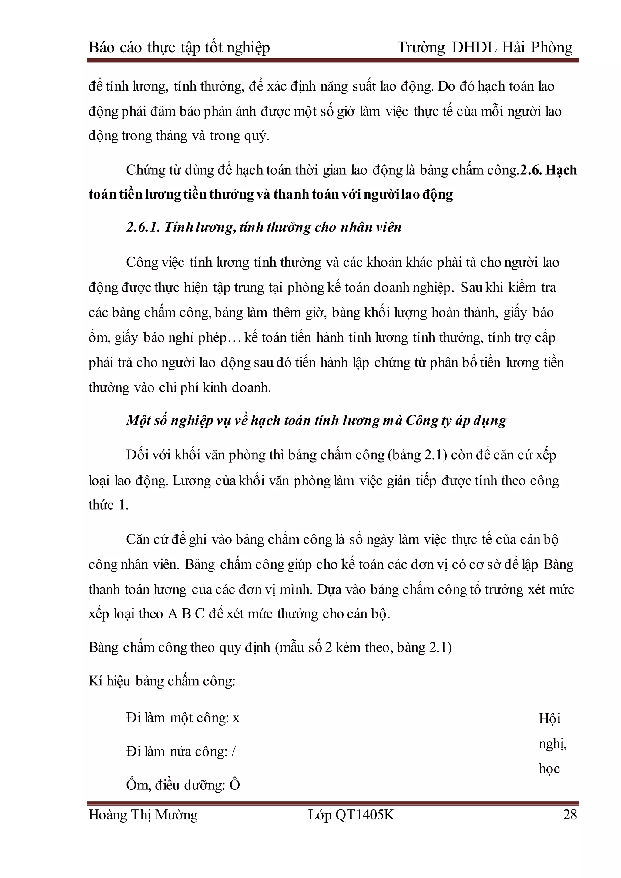 Báo cáo thực tập tốt nghiệp Trường DHDL Hải Phòng
Hoàng Thị Mường Lớp QT1405K 28
để tính lương, tính thưởng, để xác định năng suất lao động. Do đó hạch toán lao
động phải đảm bảo phản ánh được một số giờ làm việc thực tế của mỗi người lao
động trong tháng và trong quý.
Chứng từ dùng để hạch toán thời gian lao động là bảng chấm công.2.6. Hạch
toántiềnlươngtiềnthưởngvà thanhtoánvớingườilaođộng
2.6.1. Tínhlương, tính thưởng cho nhân viên
Công việc tính lương tính thưởng và các khoản khác phải tả cho người lao
động được thực hiện tập trung tại phòng kế toán doanh nghiệp. Sau khi kiểm tra
các bảng chấm công, bảng làm thêm giờ, bảng khối lượng hoàn thành, giấy báo
ốm, giấy báo nghỉ phép… kế toán tiến hành tính lương tính thưởng, tính trợ cấp
phải trả cho người lao động sau đó tiến hành lập chứng từ phân bổ tiền lương tiền
thưởng vào chi phí kinh doanh.
Một số nghiệp vụ về hạch toán tính lương mà Công ty áp dụng
Đối với khối văn phòng thì bảng chấm công (bảng 2.1) còn để căn cứ xếp
loại lao động. Lương của khối văn phòng làm việc gián tiếp được tính theo công
thức 1.
Căn cứ để ghi vào bảng chấm công là số ngày làm việc thực tế của cán bộ
công nhân viên. Bảng chấm công giúp cho kế toán các đơn vị có cơ sở để lập Bảng
thanh toán lương của các đơn vị mình. Dựa vào bảng chấm công tổ trưởng xét mức
xếp loại theo A B C để xét mức thưởng cho cán bộ.
Bảng chấm công theo quy định (mẫu số 2 kèm theo, bảng 2.1)
Kí hiệu bảng chấm công:
Đi làm một công: x
Đi làm nửa công: /
Ốm, điều dưỡng: Ô
Hội
nghị,
học
 