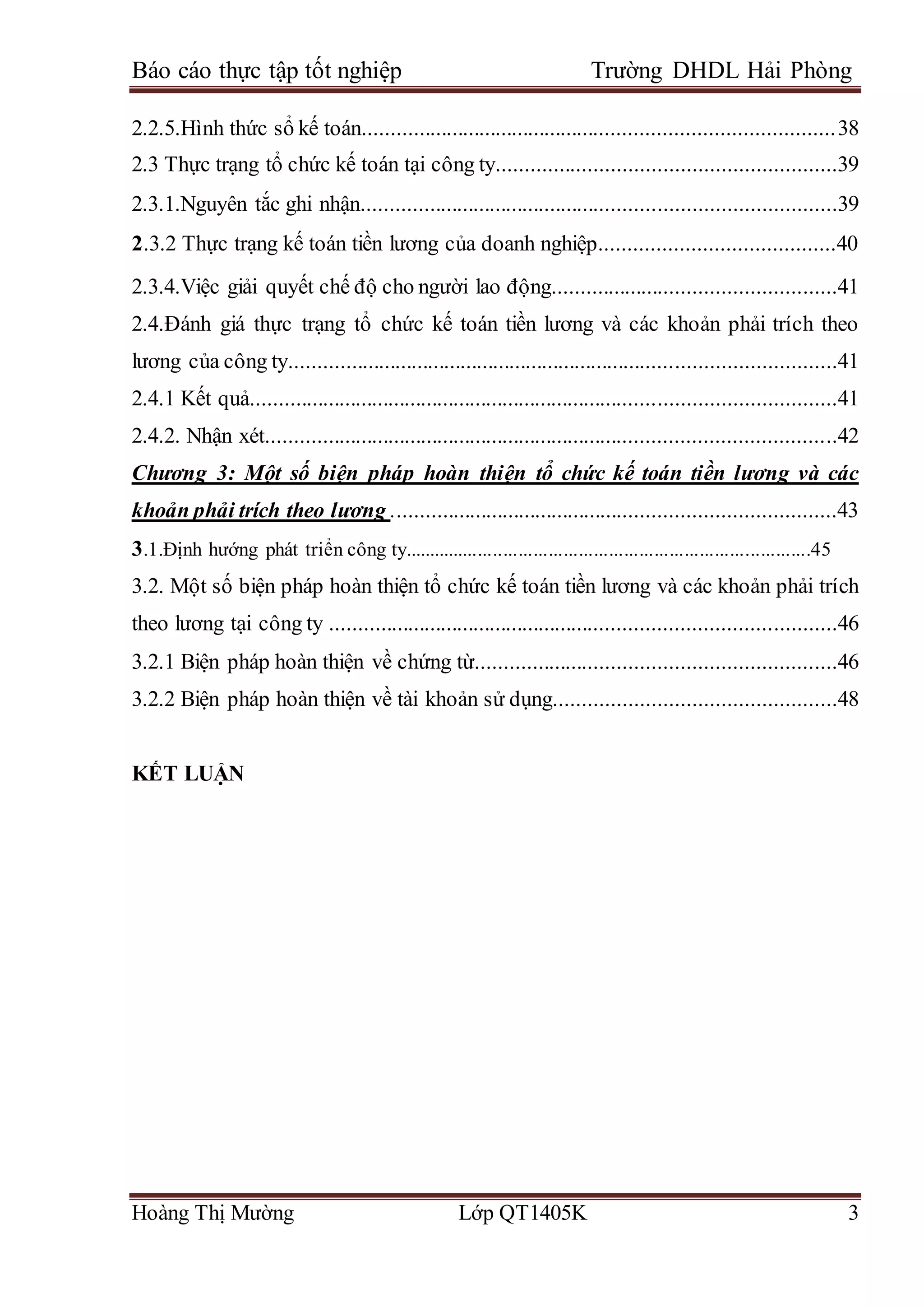 Báo cáo thực tập tốt nghiệp Trường DHDL Hải Phòng
Hoàng Thị Mường Lớp QT1405K 3
2.2.5.Hình thức sổ kế toán....................................................................................38
2.3 Thực trạng tổ chức kế toán tại công ty...........................................................39
2.3.1.Nguyên tắc ghi nhận....................................................................................39
2.3.2 Thực trạng kế toán tiền lương của doanh nghiệp.........................................40
2.3.4.Việc giải quyết chế độ cho người lao động..................................................41
2.4.Đánh giá thực trạng tổ chức kế toán tiền lương và các khoản phải trích theo
lương của công ty..................................................................................................41
2.4.1 Kết quả.........................................................................................................41
2.4.2. Nhận xét......................................................................................................42
Chương 3: Một số biện pháp hoàn thiện tổ chức kế toán tiền lương và các
khoản phải trích theo lương ...............................................................................43
3.1.Định hướng phát triển công ty.................................................................................45
3.2. Một số biện pháp hoàn thiện tổ chức kế toán tiền lương và các khoản phải trích
theo lương tại công ty ..........................................................................................46
3.2.1 Biện pháp hoàn thiện về chứng từ...............................................................46
3.2.2 Biện pháp hoàn thiện về tài khoản sử dụng.................................................48
KẾT LUẬN
 