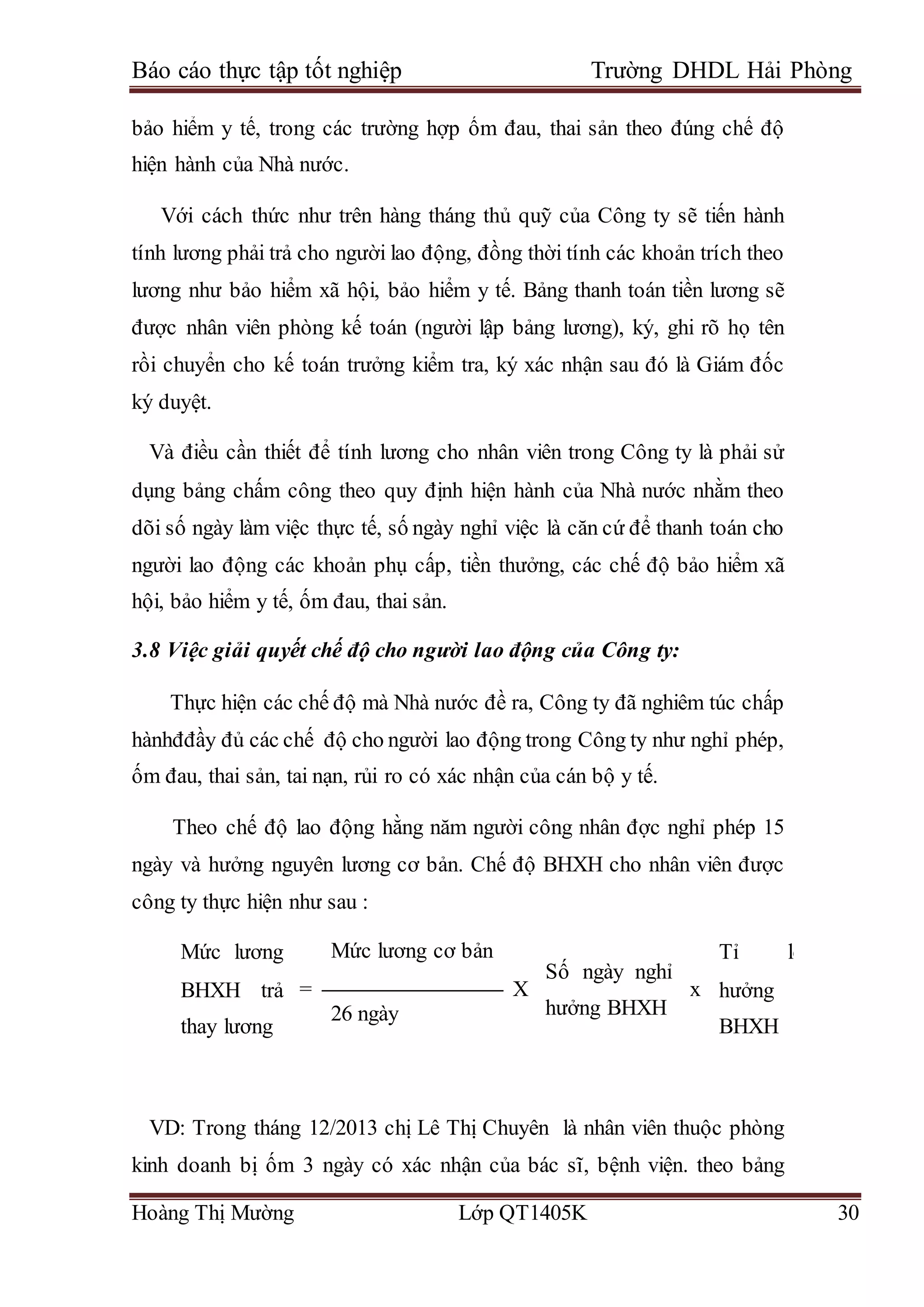 Báo cáo thực tập tốt nghiệp Trường DHDL Hải Phòng
Hoàng Thị Mường Lớp QT1405K 30
bảo hiểm y tế, trong các trường hợp ốm đau, thai sản theo đúng chế độ
hiện hành của Nhà nước.
Với cách thức như trên hàng tháng thủ quỹ của Công ty sẽ tiến hành
tính lương phải trả cho người lao động, đồng thời tính các khoản trích theo
lương như bảo hiểm xã hội, bảo hiểm y tế. Bảng thanh toán tiền lương sẽ
được nhân viên phòng kế toán (người lập bảng lương), ký, ghi rõ họ tên
rồi chuyển cho kế toán trưởng kiểm tra, ký xác nhận sau đó là Giám đốc
ký duyệt.
Và điều cần thiết để tính lương cho nhân viên trong Công ty là phải sử
dụng bảng chấm công theo quy định hiện hành của Nhà nước nhằm theo
dõi số ngày làm việc thực tế, số ngày nghỉ việc là căn cứ để thanh toán cho
người lao động các khoản phụ cấp, tiền thưởng, các chế độ bảo hiểm xã
hội, bảo hiểm y tế, ốm đau, thai sản.
3.8 Việc giải quyết chế độ cho người lao động của Công ty:
Thực hiện các chế độ mà Nhà nước đề ra, Công ty đã nghiêm túc chấp
hànhđđầy đủ các chế độ cho người lao động trong Công ty như nghỉ phép,
ốm đau, thai sản, tai nạn, rủi ro có xác nhận của cán bộ y tế.
Theo chế độ lao động hằng năm người công nhân đợc nghỉ phép 15
ngày và hưởng nguyên lương cơ bản. Chế độ BHXH cho nhân viên được
công ty thực hiện như sau :
Mức lương
BHXH trả
thay lương
=
Mức lương cơ bản
X
Số ngày nghỉ
hưởng BHXH
x
Tỉ lệ
hưởng
BHXH
26 ngày
VD: Trong tháng 12/2013 chị Lê Thị Chuyên là nhân viên thuộc phòng
kinh doanh bị ốm 3 ngày có xác nhận của bác sĩ, bệnh viện. theo bảng
 