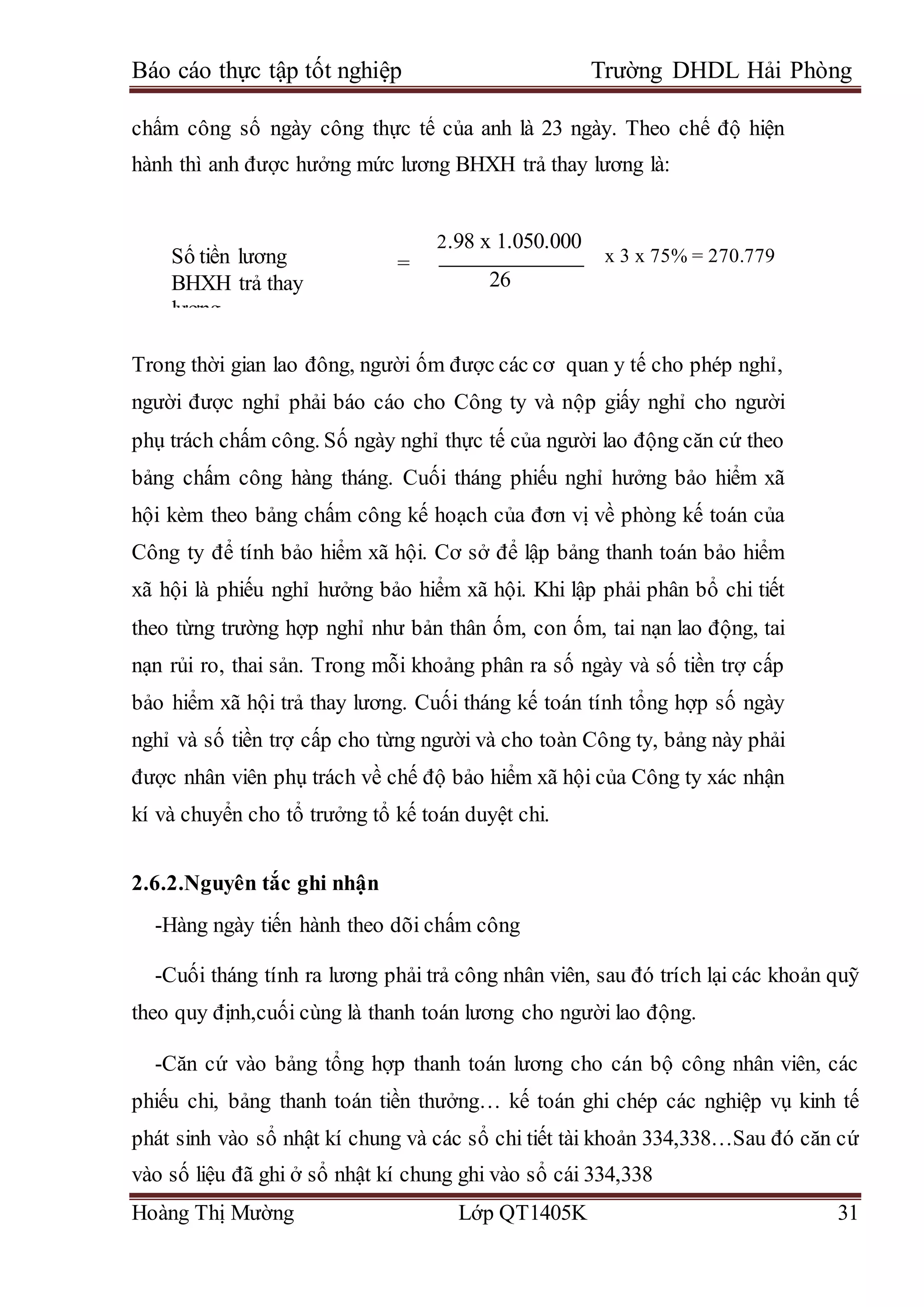 Báo cáo thực tập tốt nghiệp Trường DHDL Hải Phòng
Hoàng Thị Mường Lớp QT1405K 31
chấm công số ngày công thực tế của anh là 23 ngày. Theo chế độ hiện
hành thì anh được hưởng mức lương BHXH trả thay lương là:
=
Trong thời gian lao đông, người ốm được các cơ quan y tế cho phép nghỉ,
người được nghỉ phải báo cáo cho Công ty và nộp giấy nghỉ cho người
phụ trách chấm công. Số ngày nghỉ thực tế của người lao động căn cứ theo
bảng chấm công hàng tháng. Cuối tháng phiếu nghỉ hưởng bảo hiểm xã
hội kèm theo bảng chấm công kế hoạch của đơn vị về phòng kế toán của
Công ty để tính bảo hiểm xã hội. Cơ sở để lập bảng thanh toán bảo hiểm
xã hội là phiếu nghỉ hưởng bảo hiểm xã hội. Khi lập phải phân bổ chi tiết
theo từng trường hợp nghỉ như bản thân ốm, con ốm, tai nạn lao động, tai
nạn rủi ro, thai sản. Trong mỗi khoảng phân ra số ngày và số tiền trợ cấp
bảo hiểm xã hội trả thay lương. Cuối tháng kế toán tính tổng hợp số ngày
nghỉ và số tiền trợ cấp cho từng người và cho toàn Công ty, bảng này phải
được nhân viên phụ trách về chế độ bảo hiểm xã hội của Công ty xác nhận
kí và chuyển cho tổ trưởng tổ kế toán duyệt chi.
2.6.2.Nguyên tắc ghi nhận
-Hàng ngày tiến hành theo dõi chấm công
-Cuối tháng tính ra lương phải trả công nhân viên, sau đó trích lại các khoản quỹ
theo quy định,cuối cùng là thanh toán lương cho người lao động.
-Căn cứ vào bảng tổng hợp thanh toán lương cho cán bộ công nhân viên, các
phiếu chi, bảng thanh toán tiền thưởng… kế toán ghi chép các nghiệp vụ kinh tế
phát sinh vào sổ nhật kí chung và các sổ chi tiết tài khoản 334,338…Sau đó căn cứ
vào số liệu đã ghi ở sổ nhật kí chung ghi vào sổ cái 334,338
Số tiền lương
BHXH trả thay
lương
trả thay lương
2.98 x 1.050.000
26
x 3 x 75% = 270.779
 