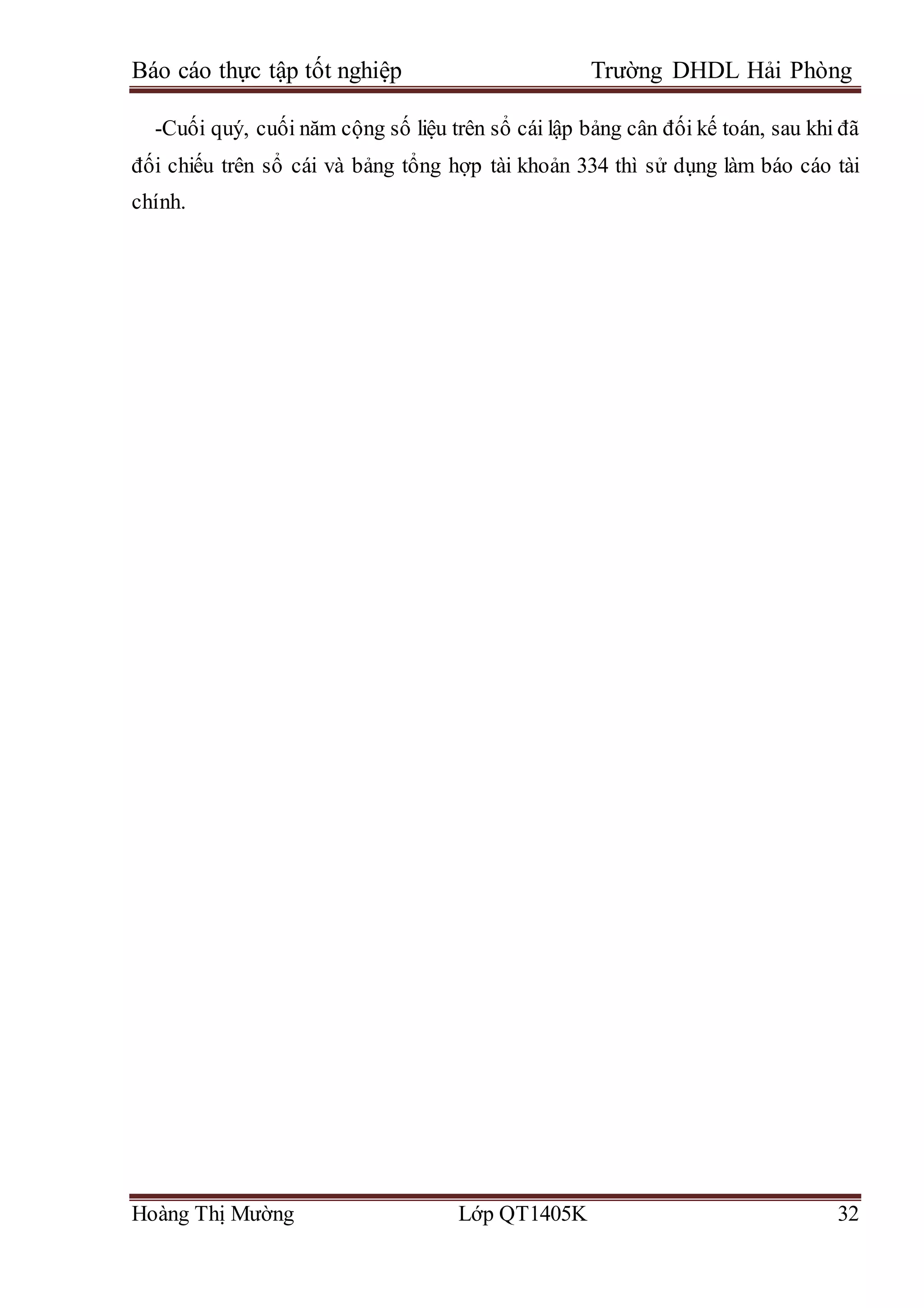 Báo cáo thực tập tốt nghiệp Trường DHDL Hải Phòng
Hoàng Thị Mường Lớp QT1405K 32
-Cuối quý, cuối năm cộng số liệu trên sổ cái lập bảng cân đối kế toán, sau khi đã
đối chiếu trên sổ cái và bảng tổng hợp tài khoản 334 thì sử dụng làm báo cáo tài
chính.
 