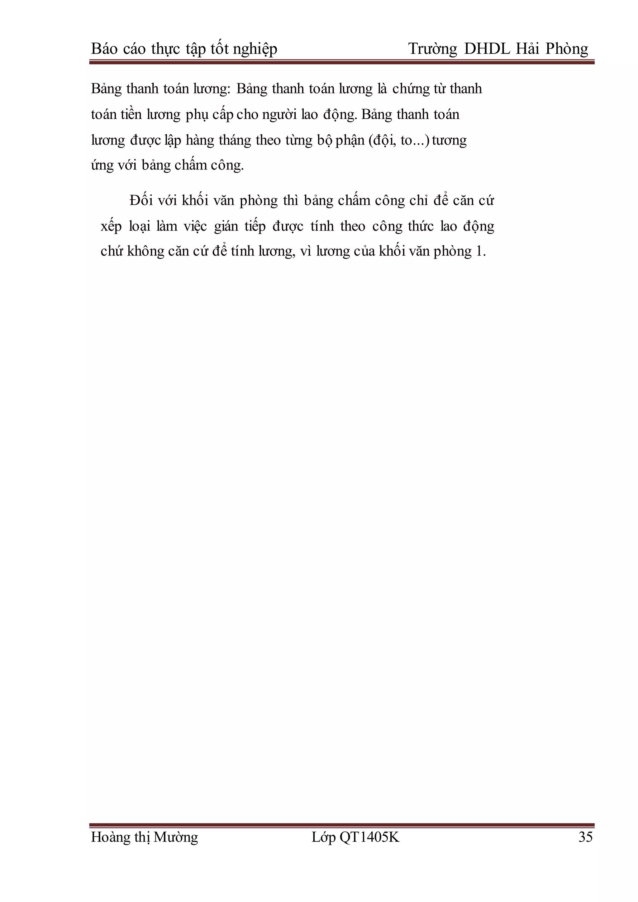 Báo cáo thực tập tốt nghiệp Trường DHDL Hải Phòng
Hoàng thị Mường Lớp QT1405K 35
Bảng thanh toán lương: Bảng thanh toán lương là chứng từ thanh
toán tiền lương phụ cấp cho người lao động. Bảng thanh toán
lương được lập hàng tháng theo từng bộ phận (đội, to...)tương
ứng với bảng chấm công.
Đối với khối văn phòng thì bảng chấm công chỉ để căn cứ
xếp loại làm việc gián tiếp được tính theo công thức lao động
chứ không căn cứ để tính lương, vì lương của khối văn phòng 1.
 