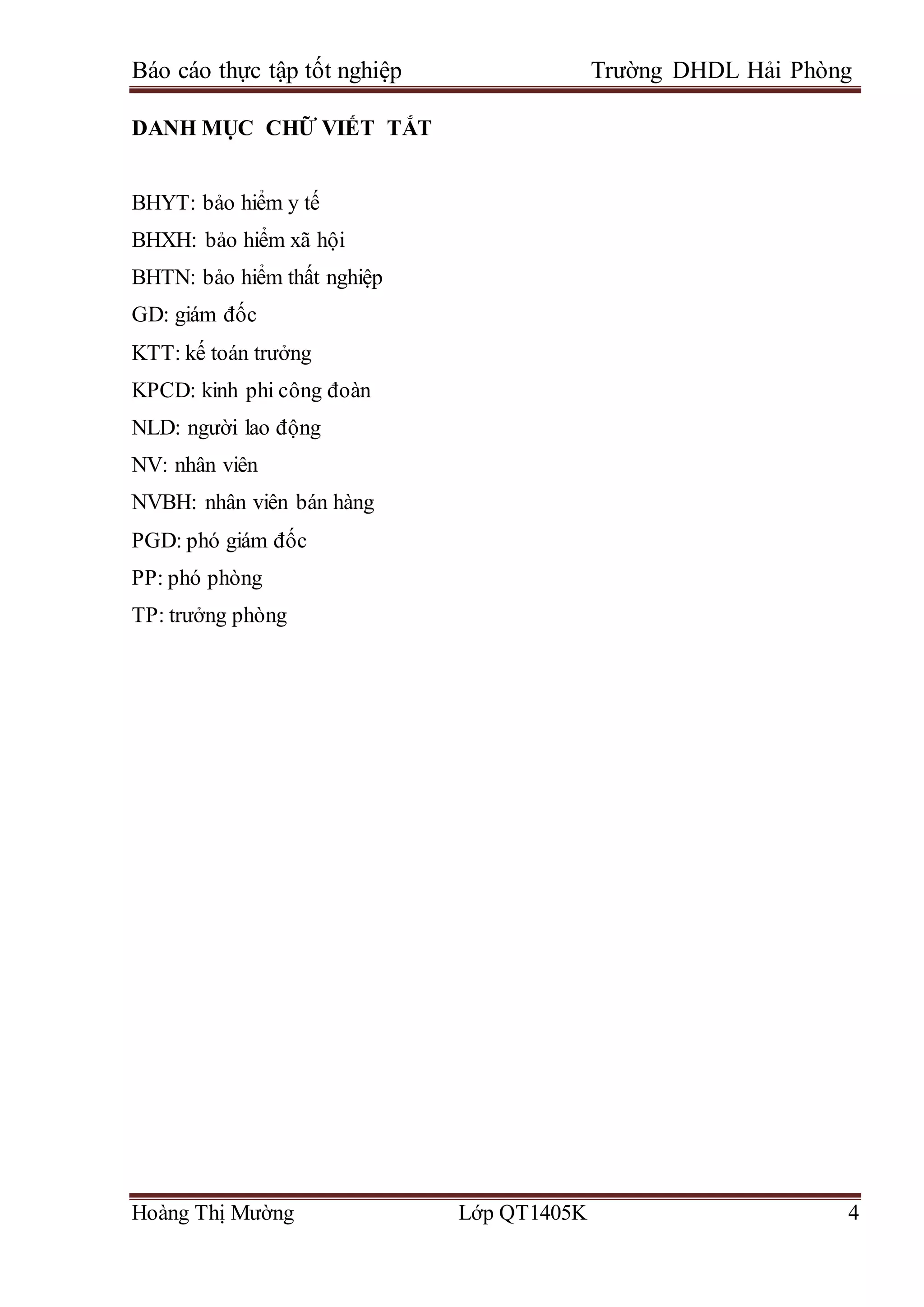 Báo cáo thực tập tốt nghiệp Trường DHDL Hải Phòng
Hoàng Thị Mường Lớp QT1405K 4
DANH MỤC CHỮ VIẾT TẮT
BHYT: bảo hiểm y tế
BHXH: bảo hiểm xã hội
BHTN: bảo hiểm thất nghiệp
GD: giám đốc
KTT: kế toán trưởng
KPCD: kinh phi công đoàn
NLD: người lao động
NV: nhân viên
NVBH: nhân viên bán hàng
PGD: phó giám đốc
PP: phó phòng
TP: trưởng phòng
 
