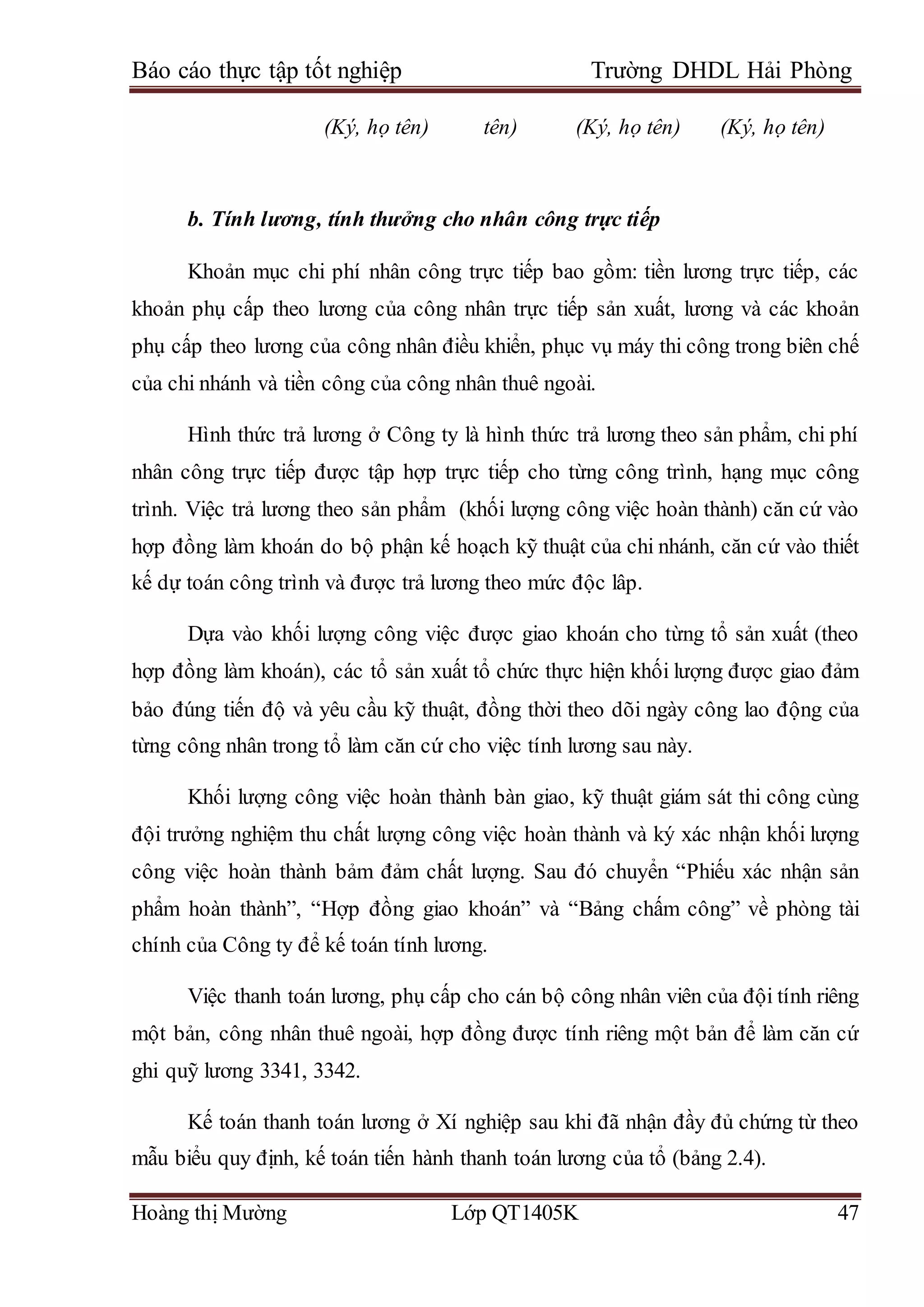 Báo cáo thực tập tốt nghiệp Trường DHDL Hải Phòng
Hoàng thị Mường Lớp QT1405K 47
(Ký, họ tên) tên) (Ký, họ tên) (Ký, họ tên)
b. Tính lương, tính thưởng cho nhân công trực tiếp
Khoản mục chi phí nhân công trực tiếp bao gồm: tiền lương trực tiếp, các
khoản phụ cấp theo lương của công nhân trực tiếp sản xuất, lương và các khoản
phụ cấp theo lương của công nhân điều khiển, phục vụ máy thi công trong biên chế
của chi nhánh và tiền công của công nhân thuê ngoài.
Hình thức trả lương ở Công ty là hình thức trả lương theo sản phẩm, chi phí
nhân công trực tiếp được tập hợp trực tiếp cho từng công trình, hạng mục công
trình. Việc trả lương theo sản phẩm (khối lượng công việc hoàn thành) căn cứ vào
hợp đồng làm khoán do bộ phận kế hoạch kỹ thuật của chi nhánh, căn cứ vào thiết
kế dự toán công trình và được trả lương theo mức độc lâp.
Dựa vào khối lượng công việc được giao khoán cho từng tổ sản xuất (theo
hợp đồng làm khoán), các tổ sản xuất tổ chức thực hiện khối lượng được giao đảm
bảo đúng tiến độ và yêu cầu kỹ thuật, đồng thời theo dõi ngày công lao động của
từng công nhân trong tổ làm căn cứ cho việc tính lương sau này.
Khối lượng công việc hoàn thành bàn giao, kỹ thuật giám sát thi công cùng
đội trưởng nghiệm thu chất lượng công việc hoàn thành và ký xác nhận khối lượng
công việc hoàn thành bảm đảm chất lượng. Sau đó chuyển “Phiếu xác nhận sản
phẩm hoàn thành”, “Hợp đồng giao khoán” và “Bảng chấm công” về phòng tài
chính của Công ty để kế toán tính lương.
Việc thanh toán lương, phụ cấp cho cán bộ công nhân viên của đội tính riêng
một bản, công nhân thuê ngoài, hợp đồng được tính riêng một bản để làm căn cứ
ghi quỹ lương 3341, 3342.
Kế toán thanh toán lương ở Xí nghiệp sau khi đã nhận đầy đủ chứng từ theo
mẫu biểu quy định, kế toán tiến hành thanh toán lương của tổ (bảng 2.4).
 