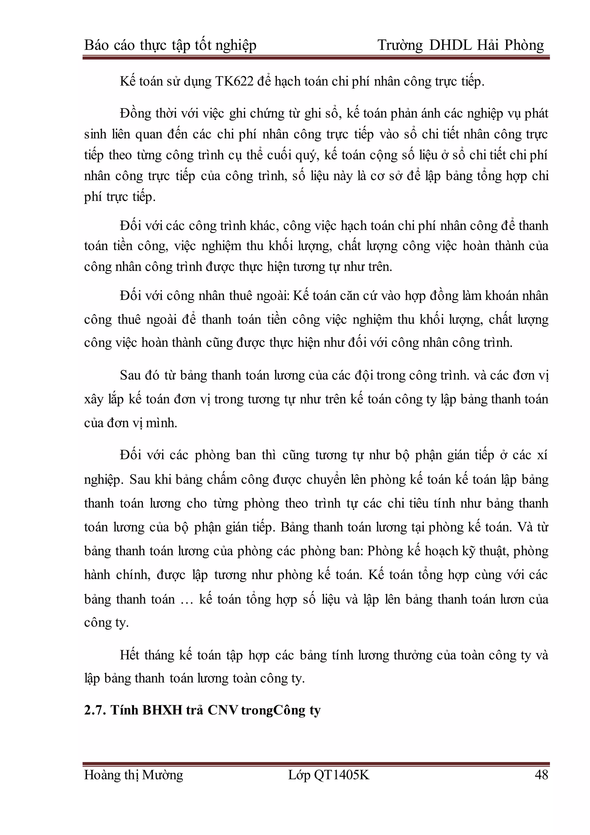 Báo cáo thực tập tốt nghiệp Trường DHDL Hải Phòng
Hoàng thị Mường Lớp QT1405K 48
Kế toán sử dụng TK622 để hạch toán chi phí nhân công trực tiếp.
Đồng thời với việc ghi chứng từ ghi sổ, kế toán phản ánh các nghiệp vụ phát
sinh liên quan đến các chi phí nhân công trực tiếp vào sổ chi tiết nhân công trực
tiếp theo từng công trình cụ thể cuối quý, kế toán cộng số liệu ở sổ chi tiết chi phí
nhân công trực tiếp của công trình, số liệu này là cơ sở để lập bảng tổng hợp chi
phí trực tiếp.
Đối với các công trình khác, công việc hạch toán chi phí nhân công để thanh
toán tiền công, việc nghiệm thu khối lượng, chất lượng công việc hoàn thành của
công nhân công trình được thực hiện tương tự như trên.
Đối với công nhân thuê ngoài: Kế toán căn cứ vào hợp đồng làm khoán nhân
công thuê ngoài để thanh toán tiền công việc nghiệm thu khối lượng, chất lượng
công việc hoàn thành cũng được thực hiện như đối với công nhân công trình.
Sau đó từ bảng thanh toán lương của các đội trong công trình. và các đơn vị
xây lắp kế toán đơn vị trong tương tự như trên kế toán công ty lập bảng thanh toán
của đơn vị mình.
Đối với các phòng ban thì cũng tương tự như bộ phận gián tiếp ở các xí
nghiệp. Sau khi bảng chấm công được chuyển lên phòng kế toán kế toán lập bảng
thanh toán lương cho từng phòng theo trình tự các chi tiêu tính như bảng thanh
toán lương của bộ phận gián tiếp. Bảng thanh toán lương tại phòng kế toán. Và từ
bảng thanh toán lương của phòng các phòng ban: Phòng kế hoạch kỹ thuật, phòng
hành chính, được lập tương như phòng kế toán. Kế toán tổng hợp cùng với các
bảng thanh toán … kế toán tổng hợp số liệu và lập lên bảng thanh toán lươn của
công ty.
Hết tháng kế toán tập hợp các bảng tính lương thưởng của toàn công ty và
lập bảng thanh toán lương toàn công ty.
2.7. Tính BHXH trả CNV trongCông ty
 