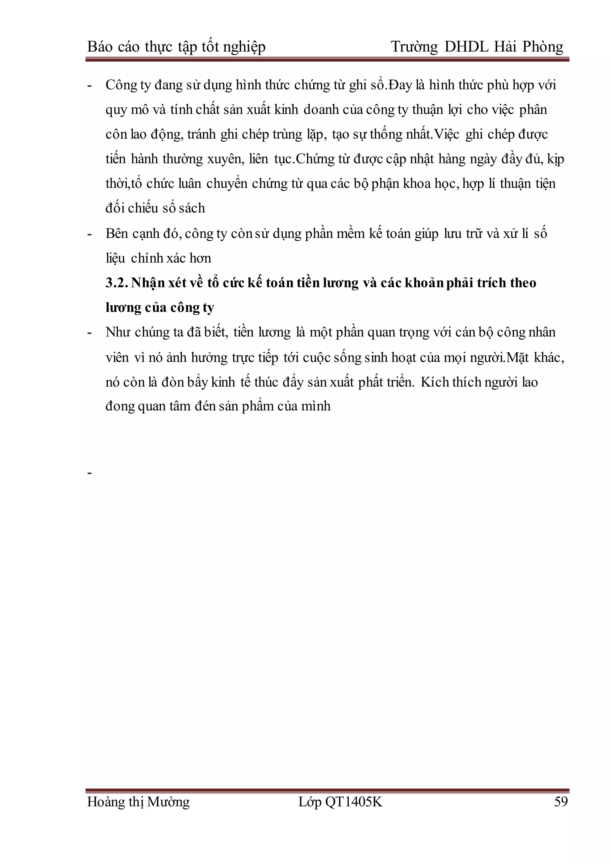 Báo cáo thực tập tốt nghiệp Trường DHDL Hải Phòng
Hoàng thị Mường Lớp QT1405K 59
- Công ty đang sử dụng hình thức chứng từ ghi sổ.Đay là hình thức phù hợp với
quy mô và tính chất sản xuất kinh doanh của công ty thuận lợi cho việc phân
côn lao động, tránh ghi chép trùng lặp, tạo sự thống nhất.Việc ghi chép được
tiến hành thường xuyên, liên tục.Chứng từ được cập nhật hàng ngày đầy đủ, kịp
thời,tổ chức luân chuyển chứng từ qua các bộ phận khoa học, hợp lí thuận tiện
đối chiếu sổ sách
- Bên cạnh đó, công ty cònsử dụng phần mềm kế toán giúp lưu trữ và xử lí số
liệu chính xác hơn
3.2. Nhận xét về tổ cức kế toán tiền lương và các khoảnphải trích theo
lương của công ty
- Như chúng ta đã biết, tiền lương là một phần quan trọng với cán bộ công nhân
viên vì nó ảnh hưởng trực tiếp tới cuộc sống sinh hoạt của mọi người.Mặt khác,
nó còn là đòn bẩy kinh tế thúc đẩy sản xuất phất triển. Kích thích người lao
đong quan tâm đén sản phẩm của mình
-
 