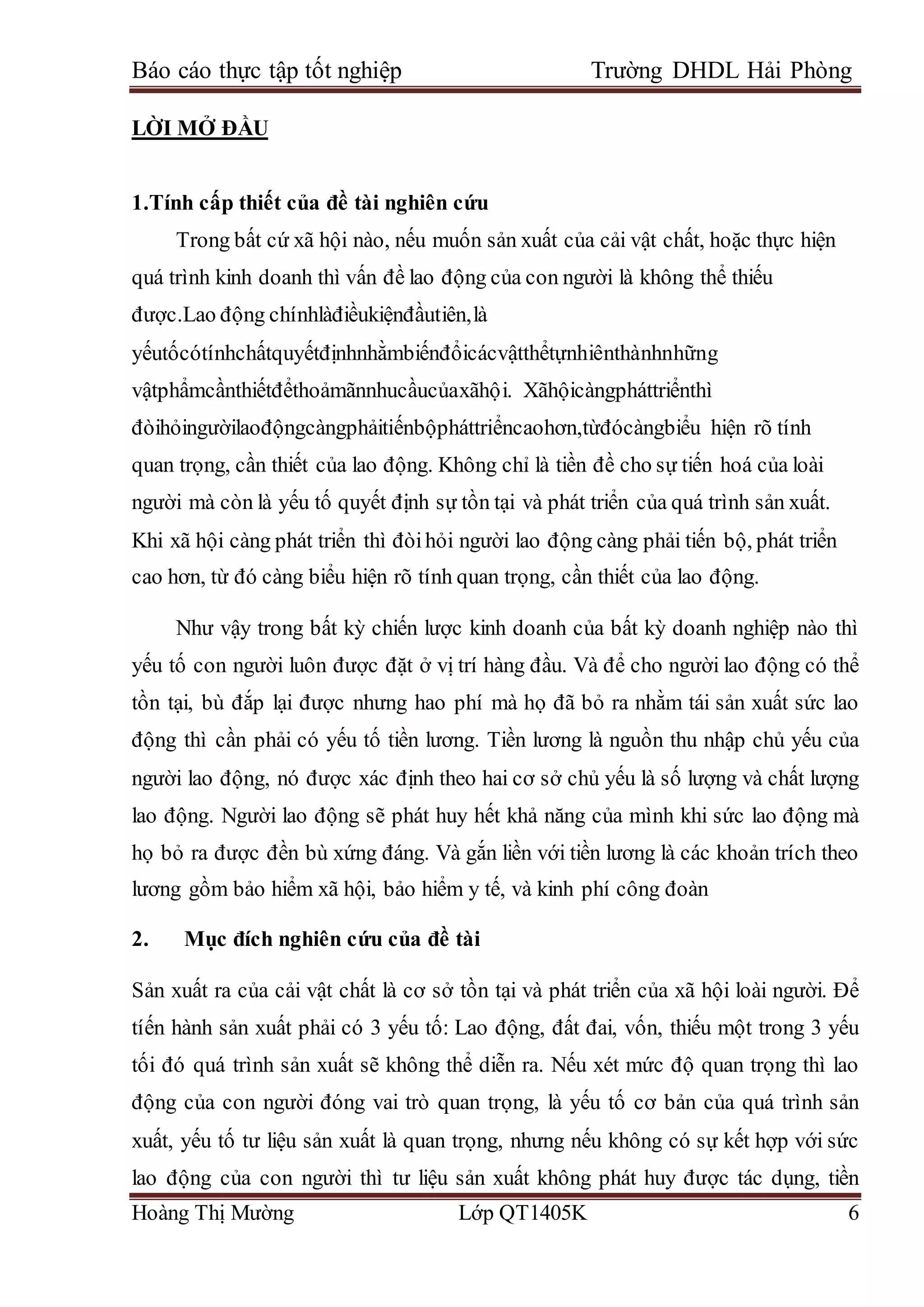 Báo cáo thực tập tốt nghiệp Trường DHDL Hải Phòng
Hoàng Thị Mường Lớp QT1405K 6
LỜI MỞ ĐẦU
1.Tính cấp thiết của đề tài nghiên cứu
Trong bất cứ xã hội nào, nếu muốn sản xuất của cải vật chất, hoặc thực hiện
quá trình kinh doanh thì vấn đề lao động của con người là không thể thiếu
được.Lao động chínhlàđiềukiệnđầutiên,là
yếutốcótínhchấtquyếtđịnhnhằmbiếnđổicácvậtthểtựnhiênthànhnhững
vậtphẩmcầnthiếtđểthoảmãnnhucầucủaxãhội. Xãhộicàngpháttriểnthì
đòihỏingườilaođộngcàngphảitiếnbộpháttriểncaohơn,từđócàngbiểu hiện rõ tính
quan trọng, cần thiết của lao động. Không chỉ là tiền đề cho sự tiến hoá của loài
người mà còn là yếu tố quyết định sự tồn tại và phát triển của quá trình sản xuất.
Khi xã hội càng phát triển thì đòihỏi người lao động càng phải tiến bộ, phát triển
cao hơn, từ đó càng biểu hiện rõ tính quan trọng, cần thiết của lao động.
Như vậy trong bất kỳ chiến lược kinh doanh của bất kỳ doanh nghiệp nào thì
yếu tố con người luôn được đặt ở vị trí hàng đầu. Và để cho người lao động có thể
tồn tại, bù đắp lại được nhưng hao phí mà họ đã bỏ ra nhằm tái sản xuất sức lao
động thì cần phải có yếu tố tiền lương. Tiền lương là nguồn thu nhập chủ yếu của
người lao động, nó được xác định theo hai cơ sở chủ yếu là số lượng và chất lượng
lao động. Người lao động sẽ phát huy hết khả năng của mình khi sức lao động mà
họ bỏ ra được đền bù xứng đáng. Và gắn liền với tiền lương là các khoản trích theo
lương gồm bảo hiểm xã hội, bảo hiểm y tế, và kinh phí công đoàn
2. Mục đích nghiên cứu của đề tài
Sản xuất ra của cải vật chất là cơ sở tồn tại và phát triển của xã hội loài người. Để
tíến hành sản xuất phải có 3 yếu tố: Lao động, đất đai, vốn, thiếu một trong 3 yếu
tối đó quá trình sản xuất sẽ không thể diễn ra. Nếu xét mức độ quan trọng thì lao
động của con người đóng vai trò quan trọng, là yếu tố cơ bản của quá trình sản
xuất, yếu tố tư liệu sản xuất là quan trọng, nhưng nếu không có sự kết hợp với sức
lao động của con người thì tư liệu sản xuất không phát huy được tác dụng, tiền
 