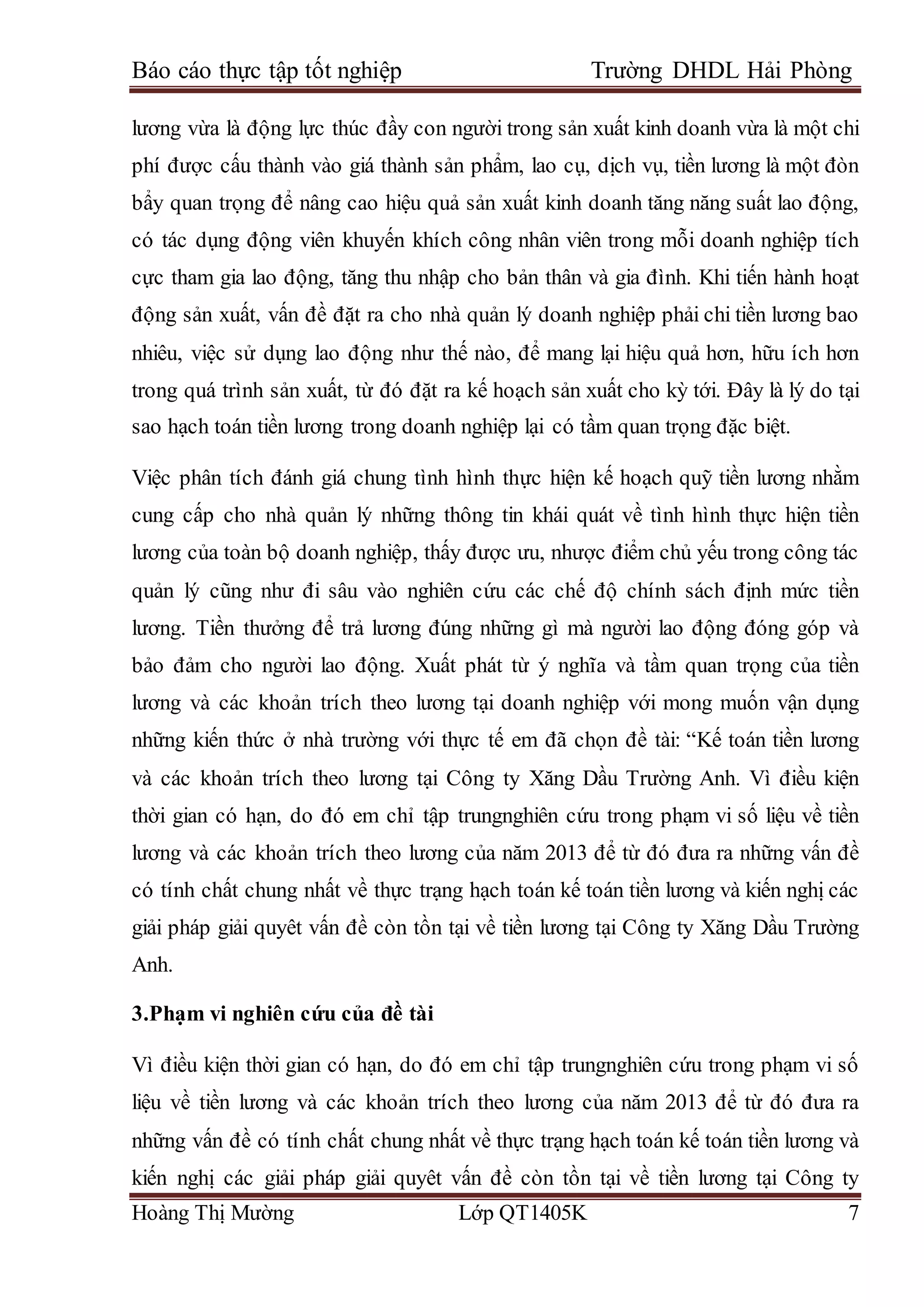 Báo cáo thực tập tốt nghiệp Trường DHDL Hải Phòng
Hoàng Thị Mường Lớp QT1405K 7
lương vừa là động lực thúc đầy con người trong sản xuất kinh doanh vừa là một chi
phí được cấu thành vào giá thành sản phẩm, lao cụ, dịch vụ, tiền lương là một đòn
bẩy quan trọng để nâng cao hiệu quả sản xuất kinh doanh tăng năng suất lao động,
có tác dụng động viên khuyến khích công nhân viên trong mỗi doanh nghiệp tích
cực tham gia lao động, tăng thu nhập cho bản thân và gia đình. Khi tiến hành hoạt
động sản xuất, vấn đề đặt ra cho nhà quản lý doanh nghiệp phải chi tiền lương bao
nhiêu, việc sử dụng lao động như thế nào, để mang lại hiệu quả hơn, hữu ích hơn
trong quá trình sản xuất, từ đó đặt ra kế hoạch sản xuất cho kỳ tới. Đây là lý do tại
sao hạch toán tiền lương trong doanh nghiệp lại có tầm quan trọng đặc biệt.
Việc phân tích đánh giá chung tình hình thực hiện kế hoạch quỹ tiền lương nhằm
cung cấp cho nhà quản lý những thông tin khái quát về tình hình thực hiện tiền
lương của toàn bộ doanh nghiệp, thấy được ưu, nhược điểm chủ yếu trong công tác
quản lý cũng như đi sâu vào nghiên cứu các chế độ chính sách định mức tiền
lương. Tiền thưởng để trả lương đúng những gì mà người lao động đóng góp và
bảo đảm cho người lao động. Xuất phát từ ý nghĩa và tầm quan trọng của tiền
lương và các khoản trích theo lương tại doanh nghiệp với mong muốn vận dụng
những kiến thức ở nhà trường với thực tế em đã chọn đề tài: “Kế toán tiền lương
và các khoản trích theo lương tại Công ty Xăng Dầu Trường Anh. Vì điều kiện
thời gian có hạn, do đó em chỉ tập trungnghiên cứu trong phạm vi số liệu về tiền
lương và các khoản trích theo lương của năm 2013 để từ đó đưa ra những vấn đề
có tính chất chung nhất về thực trạng hạch toán kế toán tiền lương và kiến nghị các
giải pháp giải quyêt vấn đề còn tồn tại về tiền lương tại Công ty Xăng Dầu Trường
Anh.
3.Phạm vi nghiên cứu của đề tài
Vì điều kiện thời gian có hạn, do đó em chỉ tập trungnghiên cứu trong phạm vi số
liệu về tiền lương và các khoản trích theo lương của năm 2013 để từ đó đưa ra
những vấn đề có tính chất chung nhất về thực trạng hạch toán kế toán tiền lương và
kiến nghị các giải pháp giải quyêt vấn đề còn tồn tại về tiền lương tại Công ty
 